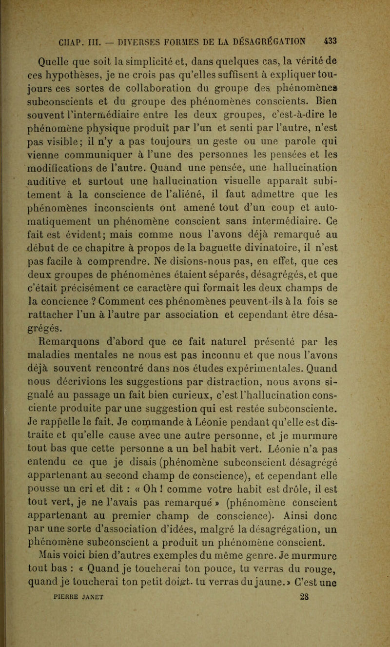 Quelle que soit la simplicity et, dans quelques cas, la verite de ces hypotheses, je ne crois pas qu’elles suffisent a expliquer tou- jours ces sortes de collaboration du groupe des phenomenes subconscients et du groupe des phenomenes conscients. Bien souvent l’intermediaire entre les deux groupes, c’est-a-dire le phenomene physique produit par l’un et senti par l’autre, n’est pas visible; il n’y a pas toujours un geste ou une parole qui vienne communiquer a Fune des personnes les pensees et les modifications de l’autre. Quand une pensee, une hallucination auditive et surtout une hallucination visuelle apparait subi- tement a la conscience de l’aliene, il faut admettre que les phenomenes inconscients ont amene tout d’un coup et auto- matiquement un phenomene conscient sans intermediate. Ge fait est evident; mais comme nous l’avons deja remarque au debut de ce chapitre a propos de la baguette divinatoire, il n’est pas facile a comprendre. Ne disions-nous pas, en effet, que ces deux groupes de phenomenes etaient separes, desagreges, et que c’etait precisement ce caractere qui formait les deux champs de la concience ? Comment ces phenomenes peuvent-ils a la fois se rattacher Tun a 1’autre par association et cependant etre desa- greges. Remarquons d’abord que ce fait naturel presente par les maladies mentales ne nous est pas inconnu et que nous l’avons deja souvent rencontre dans nos etudes experimentales. Quand nous decrivions les suggestions par distraction, nous avons si- gnals au passage un fait bien curieux, c’estThallucinationcons- ciente produite par une suggestion qui est restee subconsciente. Je rappelle le fait. Je commande a Leonie pendant qu’elle est dis- traite et qu’elle cause avec une autre personne, et je murmure tout has que cette personne a un bel habit vert. Leonie n’a pas entendu ce que je disais (phenomene subconscient desagrege appartenant au second champ de conscience), et cependant elle pousse un cri et dit : « Oh ! comme votre habit est dr6le, il est tout vert, je ne l’avais pas remarque » (phenomene conscient appartenant au premier champ de conscience). Ainsi done par une sorte dissociation d’idees, malgre la desagregation, un phenomene subconscient a produit un phenomene conscient. Mais voici bien d’autres exemples du meme genre. Je murmure tout bas : « Quand je toucherai ton pouce, tu verras du rouge, quand je toucherai ton petit doigt. tu verras du jaune.» G’est une 2S PIERRE JANET