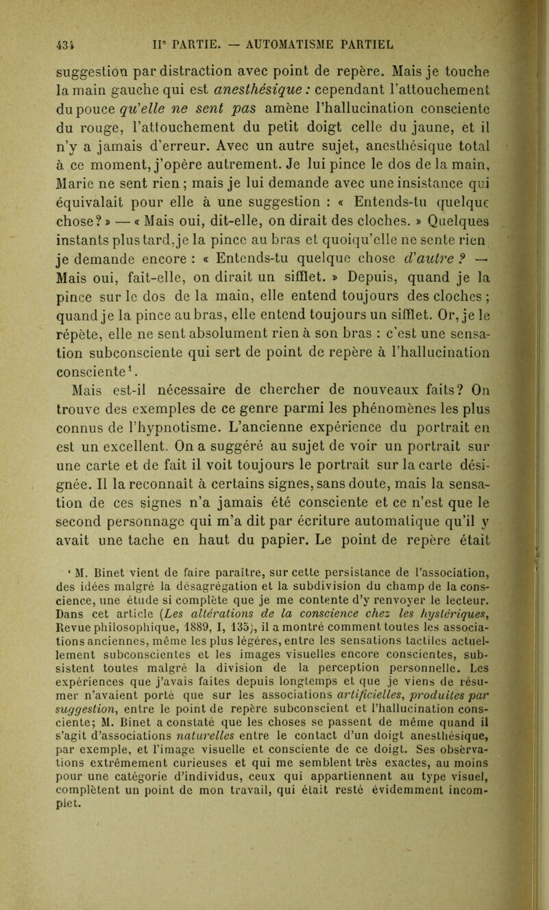 suggestion par distraction avec point de repere. Mais je touche la main gauche qui est anesthesique: cependant l’attouehement du pouce quelle ne sent pas amene l’hallucination consciente du rouge, l’attouchement du petit doigt celle du jaune, et il n’y a jamais d’erreur. Avec un autre sujet, anesthesique total a ce moment, j’opere autrement. Je lui pince le dos de la main, Marie ne sent rien; mais je lui demande avec une insistance qui equivalait pour elle a une suggestion : « Entends-tu quelque chose? » — « Mais oui, dit-elle, on dirait des cloches. » Quelques instants plustard,je la pince au bras et quoiqu’elle ne sente rien je demande encore : « Entends-tu quelque chose d'autre ? — Mais oui, fait-elle, on dirait un sifflet. » Depuis, quand je la pince sur le dos de la main, elle entend toujours des cloches; quand je la pince aubras, elle entend toujours un sifflet. Or, je le repete, elle ne sent absolument rien a son bras : c’est une sensa- tion subconsciente qui sert de point de repere a rhallucination consciente1. Mais est-il necessaire de chercher de nouveaux faits? On trouve des exemples de ce genre parmi les phenomenes les plus connus de l’hypnotisme. L’ancienne experience du portrait en est un excellent. On a suggere au sujet de voir un portrait sur une carte et de fait il voit toujours le portrait sur la carte desi- gnee. II lareconnait a certains signes, sans doute, mais la sensa- tion de ces signes n’a jamais ete consciente et ce n’est que le second personnagc qui m’a dit par ecriture automatique qu’il y avait une tache en haut du papier. Le point de repere etait ‘ M. Binet vient de faire paraitre, sur cette persistance de l’association, des idees malgre la desagregation et la subdivision du champ de la cons- cience, une etude si complete que je me contente d’y renvoyer le lecteur. Dans cet article (Les alterations de la conscience chez les hysleriques. Revue philosophique, 1889, I, 135), il a montre comment toutes les associa- tions anciennes, meme les plus legeres, entre les sensations tactiles actuel- lement subconscientes et les images visuelles encore conscientes, sub- sisted toutes malgre la division de la perception personnelle. Les experiences que j’avais faites depuis longtemps et que je viens de resu- mer n’avaient porte que sur les associations artificielles, produites par suggestion, entre le point de repere subconscient et rhallucination cons- ciente; M. Binet a constate que les choses se passent de meme quand il s’agit dissociations naturelles entre le contact d’un doigt anesthesique, par exemple, et l’image visuelle et consciente de ce doigt. Ses observa- tions extremement curieuses et qui me semblent tres exactes, au moins pour une categorie d’individus, ceux qui appartiennent au type visuel, completed un point de mon travail, qui etait reste evidemment incom- plet.