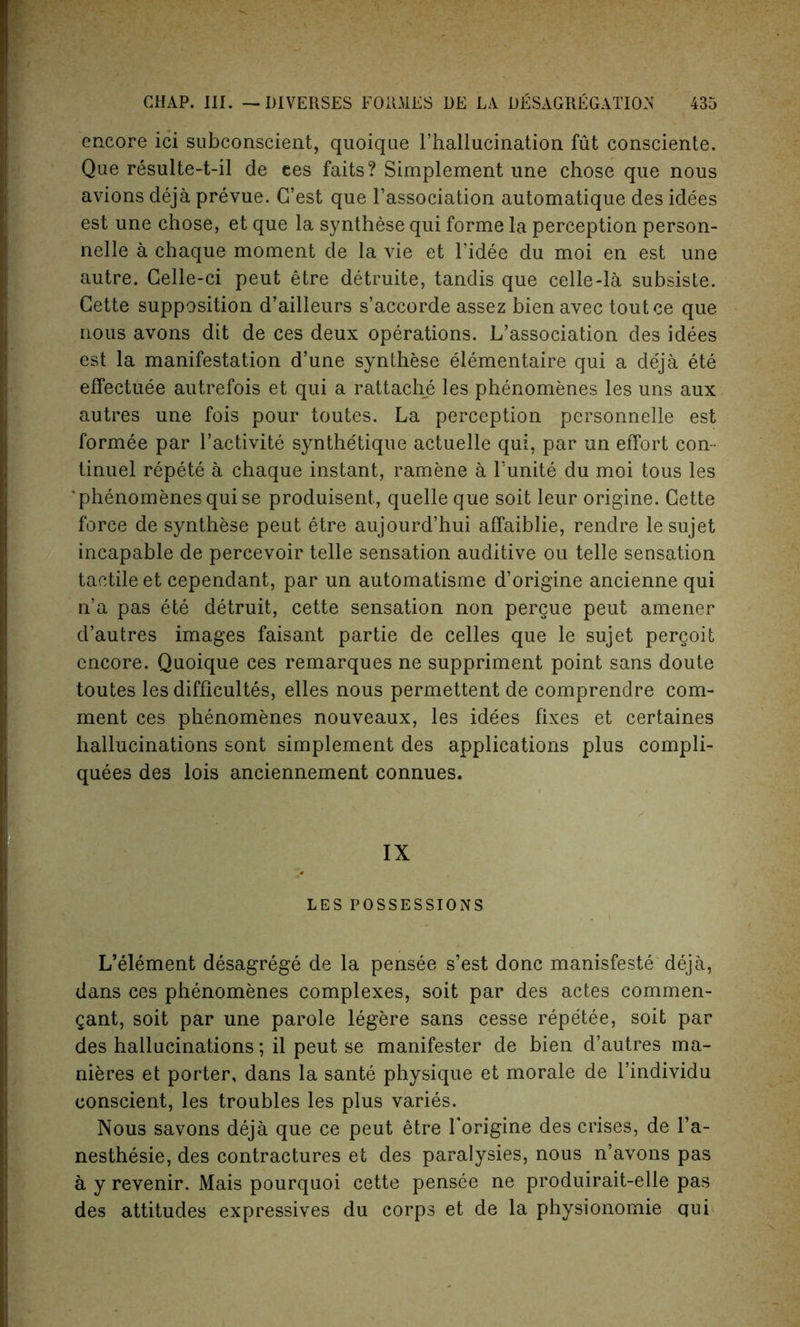 encore ici subconseient, quoique l’hallucination fut consciente. Que resulte-t-il de ees faits? Simplement line chose que nous avions deja prevue. G’est que l’association automatique des idees est une chose, et que la synthese qui forme la perception person- nels a chaque moment de la vie et l’idee du moi en est une autre. Celle-ci peut etre detruite, tandis que celle-la subsiste. Cette supposition d’ailleurs s’accorde assez bien avec toutce que nous avons dit de ces deux operations. L’association des idees est la manifestation d’une synthese elementaire qui a deja ete effectuee autrefois et qui a rattache les phenomenes les uns aux autres une fois pour toutes. La perception personnels est formee par l’activite synthetique actuelle qui, par un effort con- tinuel repete a chaque instant, ramene a Lunite du moi tous les phenomenes qui se produisent, quelle que soit leur origine. Cette force de synthese peut etre aujourd’hui affaiblie, rendre lesujet incapable de percevoir telle sensation auditive ou telle sensation tactile et cependant, par un automatisme d’origine ancienne qui n’a pas ete detruit, cette sensation non pergue peut amener d’autres images faisant partie de celles que le sujet pergoit encore. Quoique ces remarques ne suppriment point sans doute toutes les difficultes, elles nous permettent de comprendre com- ment ces phenomenes nouveaux, les idees fixes et certaines hallucinations sont simplement des applications plus compli- quees des lois anciennement connues. IX LES POSSESSIONS L’element desagrege de la pensee s’est done manisfeste deja, dans ces phenomenes complexes, soit par des actes commen- gant, soit par une parole legere sans cesse repetee, soit par des hallucinations; il peut se manifester de bien d’autres ma- nieres et porter, dans la sante physique et morale de l’individu conscient, les troubles les plus varies. Nous savons deja que ce peut etre Torigine des crises, de l’a- nesthesie, des contractures et des paralysies, nous n’avons pas a y revenir. Mais pourquoi cette pensee ne produirait-elle pas des attitudes expressives du corps et de la physionomie qui