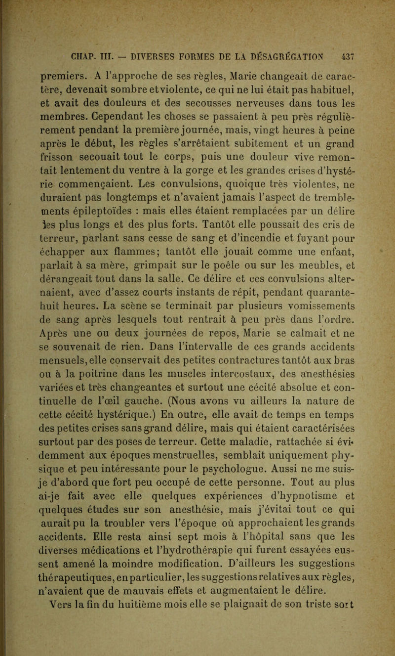 premiers. A l’approche de ses regies, Marie changeait de carac- tere, devenait sombre etviolente, ce qui ne lui etait pas habituel, et avait des douleurs et des secousses nerveuses dans tous les membres. Gependant les choses se passaient a peu pres regulie- rement pendant la premiere journee, mais, vingt heures a peine apres le debut, les regies s’arretaient subitement et un grand frisson secouait tout le corps, puis une douleur vive remon- tait lentement du ventre a la gorge et les grandes crises d’hyste- rie commengaient. Les convulsions, quoique tres violentes, ne duraient pas longtemps et n’avaient jamais l’aspect de tremble- ments epileptoides : mais elles etaient remplacees par un delire les plus longs et des plus forts. Tantot elle poussait des cris de terreur, parlant sans cesse de sang et d’incendie et fuyant pour echapper aux flammes; tantot elle jouait comme une enfant, parlait a sa mere, grimpait sur le poele ou sur les meubles, et derangeait tout dans la salle. Ce delire et ces convulsions alter- naient, avec d’assez courts instants de repit, pendant quarante- huit heures. La scene se terminait par plusieurs vomissements de sang apres lesquels tout rentrait a peu pres dans l’ordre. Apres une ou deux journees de repos, Marie se calmait et ne se souvenait de rien. Dans l’intervalle de ces grands accidents mensuels,elle conservait des petites contractures tantdt aux bras ou a la poitrine dans les muscles intercostaux, des anesthesies variees et tres changeantes et surtout une cecite absolue et con- tinuelle de l’oeil gauche. (Nous avons vu ailleurs la nature de cette cecite hysterique.) En outre, elle avait de temps en temps des petites crises sans grand delire, mais qui etaient caracterisees surtout par des poses de terreur. Cette maladie, rattachee si evi* demment aux epoques menstruelles, semblait uniquement phy- sique et peu interessante pour le psychologue. Aussi ne me suis- je d’abord que fort peu occupe de cette personne. Tout au plus ai-je fait avec elle quelques experiences d’hypnotisme et quelques etudes sur son anesthesie, mais j’evitai tout ce qui auraitpu la troubler vers l’epoque ou approchaient les grands accidents. Elle resta ainsi sept mois a l’hdpital sans que les diverses medications et l’hydrotherapie qui furent essayees eus- sent amene la moindre modification. D’ailleurs les suggestions the rapeutiques, en particular, les suggestions relatives aux regies, n’avaient que de mauvais effets et augmentaient le delire. Vers la fin du huitieme mois elle se plaignait de son triste sort