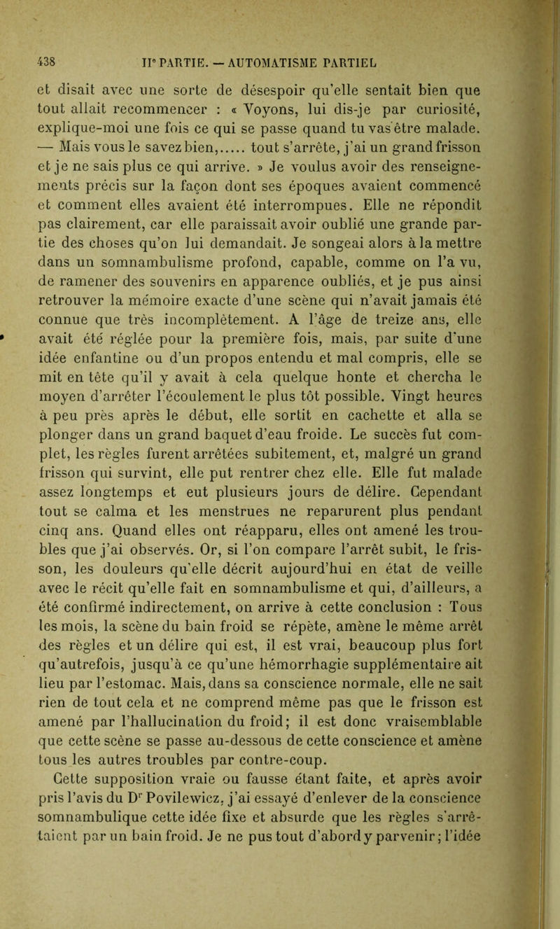 et disait avec une sorte de desespoir qu’elle sentait bien que tout allait recommencer : « Yoyons, lui dis-je par curiosite, explique-moi une fois ce qui se passe quand tu vas’etre malade. — Mais vous le savezbien, tout s’arrete, j’ai un grand frisson et je ne sais plus ce qui arrive. » Je voulus avoir des renseigne- ments precis sur la facon dont ses epoques avaient commence et comment elles avaient ete interrompues. Elle ne repondit pas clairement, car elle paraissait avoir oublie une grande par- tie des choses qu’on lui demandait. Je songeai alors alamettre dans un somnambulisme profond, capable, comme on l’a vu, de ramener des souvenirs en apparence oublies, et je pus ainsi retrouver la me'moire exacte d’une scene qui n’avait jamais ete connue que tres incompletement. A Page de treize any, elle avait ete reglee pour la premiere fois, mais, par suite d’une idee enfantine ou d’un propos entendu et mal compris, elle se mit en tete qu’il y avait a cela quelque honte et chercha le moyen d’arreter l’ecoulement le plus tot possible. Yingt heures a peu pres apres le debut, elle sortit en cachette et alia se plonger dans un grand baquetd’eau froide. Le succes fut com- plet, les regies furent arretees subitement, et, malgre un grand frisson qui survint, elle put rentrer chez elle. Elle fut malade assez longtemps et eut plusieurs jours de delire. Cependant tout se calma et les menstrues ne reparurent plus pendant cinq ans. Quand elles ont reapparu, elles ont amene les trou- bles que j’ai observes. Or, si I’on compare 1’arret subit, le fris- son, les douleurs qu'elle decrit aujourd’hui en etat de veille avec le recit qu’elle fait en somnambulisme et qui, d’ailieurs, a ete conflrme indirectement, on arrive a cette conclusion : Tous les mois, la scene du bain froid se repete, amene le meme arret des regies et un delire qui est, il est vrai, beaucoup plus fort qu’autrefois, jusqu’a ce qu’une hemorrhagie supplementaire ait lieu par l’estomac. Mais, dans sa conscience normale, elle ne sait rien de tout cela et ne comprend meme pas que le frisson est amene par rhallucination du froid; il est done vraisemblable que cette scene se passe au-dessous de cette conscience et amene tous les autres troubles par contre-coup. Cette supposition vraie ou fausse e'tant faite, et apres avoir pris l’avis du Dr Povilewicz, j’ai essaye d’enlever de la conscience somnambulique cette idee fixe et absurde que les regies s’arre- taient parun bain froid. Je ne pus tout d’abordy parvenir; l’idee