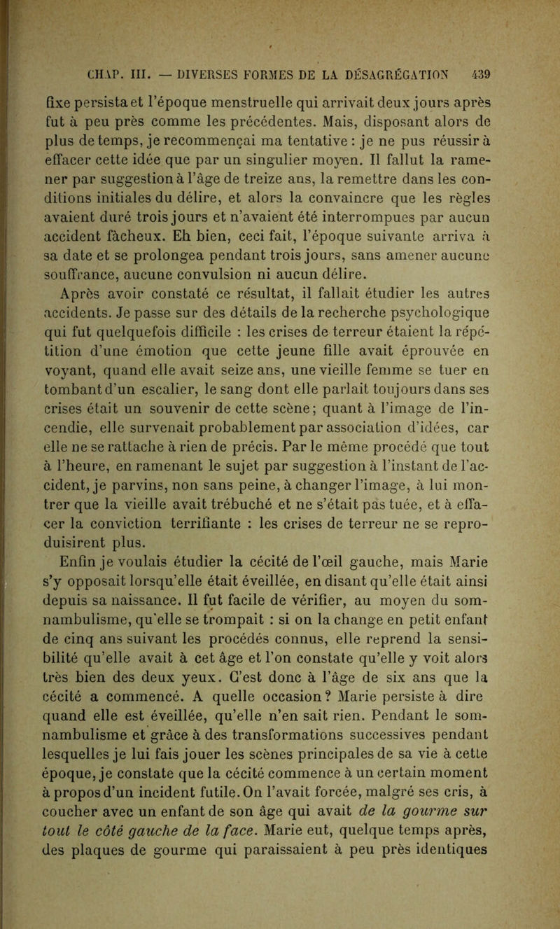 fixe persistaet l’epoque menstruelle qui arrivait deux jours apres fut a peu pres comme les precedentes. Mais, disposant alors de plus de temps, je recommencai ma tentative : je ne pus reussir a effacer cette idee que par un singulier moyen. II fallut la rame- ner par suggestion a Page de treize ans, la remettre dans les con- ditions initiales du delire, et alors la convaincre que les regies avaient dure trois jours et n’avaient ete interrompues par aucun accident facheux. Eh bien, ceci fait, l’epoque suivante arriva a sa date et se prolongea pendant trois jours, sans amener aucune souffrance, aucune convulsion ni aucun delire. Apres avoir constate ce resultat, il fallait etudier les autres accidents. Je passe sur des details de la recherche psychologique qui fut quelquefois difficile : les crises de terreur etaient la re'pe'- tition d’une emotion que cette jeune fille avait eprouvee en voyant, quand elle avait seize ans, une vieille femme se tuer en tombantd’un escalier, le sang dont elle parlait toujours dans ses crises etait un souvenir de cette scene; quant a l’image de l’in- cendie, elle survenait probablement par association d’idees, car elle ne se rattache a rien de precis. Par le meme procede que tout a rheure, en ramenant le sujet par suggestion a l’instant de l’ac- cident, je parvins, non sans peine, a changer l’image, a lui mon- trer que la vieille avait trebuche et ne s’etait pas tuee, et a effa- cer la conviction terrifiante : les crises de terreur ne se repro- duisirent plus. Enfin je voulais etudier la cecite de l’oeil gauche, mais Marie s’y opposait lorsqu’elle etait eveillee, en disant qu’elle etait ainsi depuis sa naissance. II fut facile de verifier, au moyen du som- nambulisme, qu'elle se trompait : si on la change en petit enfant de cinq ans suivant les procedes connus, elle reprend la sensi- bilite qu’elle avait a cet age et l’on constate qu’elle y voit alors tres bien des deux yeux. G’est done a Page de six ans que la cecite a commence. A quelle occasion? Marie persiste a dire quand elle est eveillee, qu’elle n’en sait rien. Pendant le som- nambulisme et grace a des transformations successives pendant lesquelles je lui fais jouer les scenes principals de sa vie a cette epoque, je constate que la cecite commence a un certain moment a proposd’un incident futile. On l’avait forcee, malgre ses cris, a coucher avec un enfant de son age qui avait de la gourme sur tout le cote gauche de la face. Marie eut, quelque temps apres, des plaques de gourme qui paraissaient a peu pres identiques