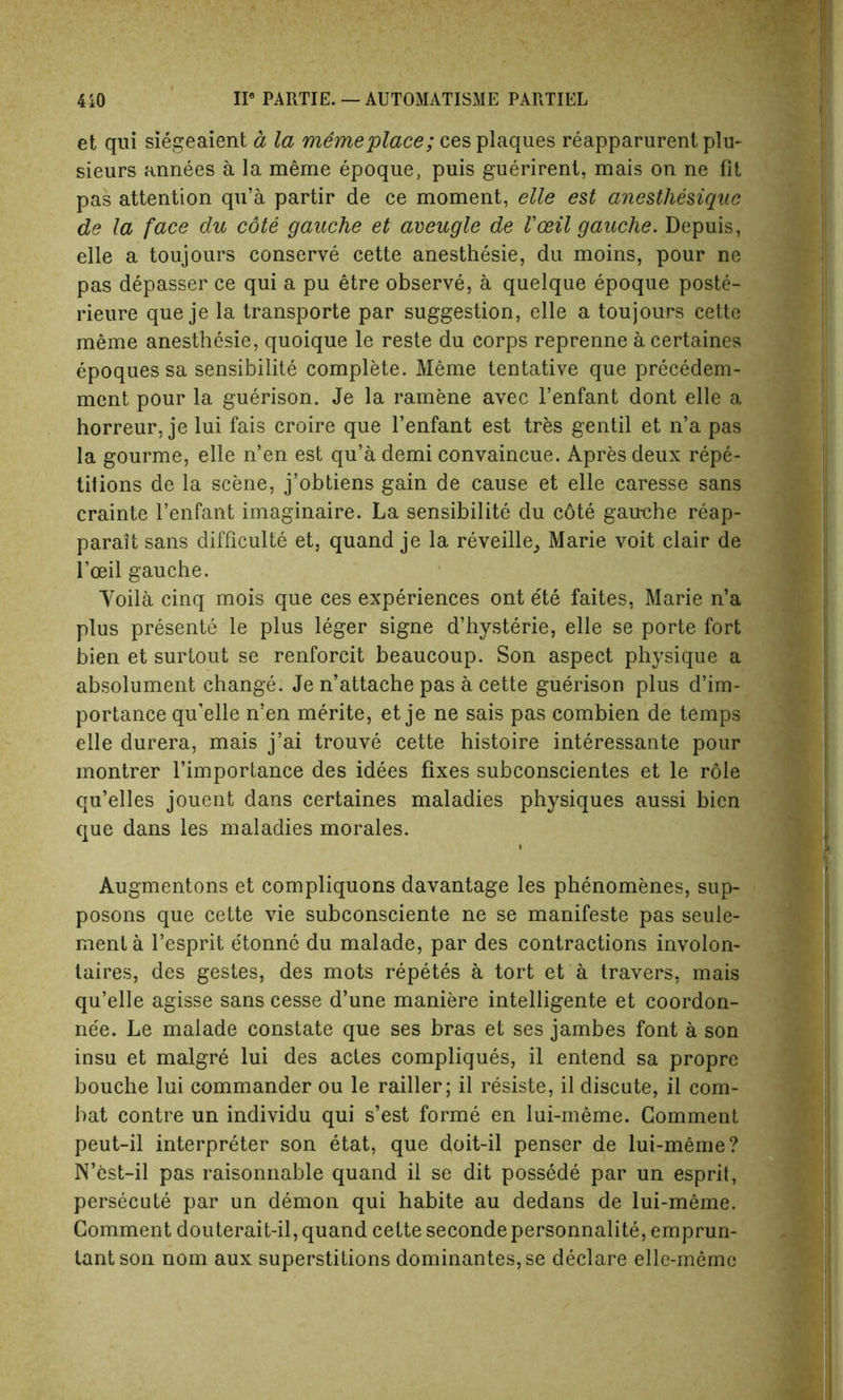 et qui siegeaient a la memeplace; ces plaques reapparurent plu- sieurs annees a la meme epoque, puis guerirent, mais on ne fit pas attention qu’a partir de ce moment, elle est anesthesiquc de la face du cote gauche et aveugle de Vceil gauche. Depuis, elle a toujours conserve cette anesthesie, du moins, pour ne pas depasser ce qui a pu etre observe, a quelque epoque poste- rieure que je la transporte par suggestion, elle a toujours cette meme anesthesie, quoique le reste du corps reprenne a certaines epoquessa sensibilite complete. Meme tentative que precedem- ment pour la guerison. Je la ramene avec l’enfant dont elle a horreur, je lui fais croire que l’enfant est tres gentil et n’a pas la gourme, elle n’en est qu’a demi convaincue. Apres deux repe- titions de la scene, j’obtiens gain de cause et elle caresse sans crainte l’enfant imaginaire. La sensibilite du c6te gau-che reap- parait sans difficulty et, quand je la reveille_, Marie voit clair de l’ceil gauche. Yoila cinq mois que ces experiences ont ete faites, Marie n’a plus presente le plus leger signe d’hysterie, elle se porte fort bien et surtout se renforcit beaucoup. Son aspect physique a absolument change. Je n’attache pas a cette guerison plus d’im- portance qu’elle n’en merite, et je ne sais pas combien de temps elle durera, mais j’ai trouve cette histoire interessante pour montrer l’importance des idees fixes subconscientes et le role qu’elles jouent dans certaines maladies physiques aussi bien que dans les maladies morales. Augmentons et compliquons davantage les phenomenes, sup- posons que cette vie subconsciente ne se manifeste pas seule- menta l’esprit etonne du malade, par des contractions involon- taires, des gestes, des mots repetes a tort et a travers, mais qu’elle agisse sans cesse d’une maniere intelligente et coordon- nee. Le malade constate que ses bras et ses jambes font a son insu et malgre lui des actes compliques, il entend sa proprc bouche lui commander ou le railler; il resiste, il discute, il com- bat contre un individu qui s’est forme en lui-meme. Comment peut-il interpreter son etat, que doit-il penser de lui-meme? N’est-il pas raisonnable quand il se dit possede par un esprit, persecute par un demon qui habite au dedans de lui-meme. Comment douterait-il, quand cette secondepersonnalite, emprun- lantson nom aux superstitions dominantes,se declare elle-meme