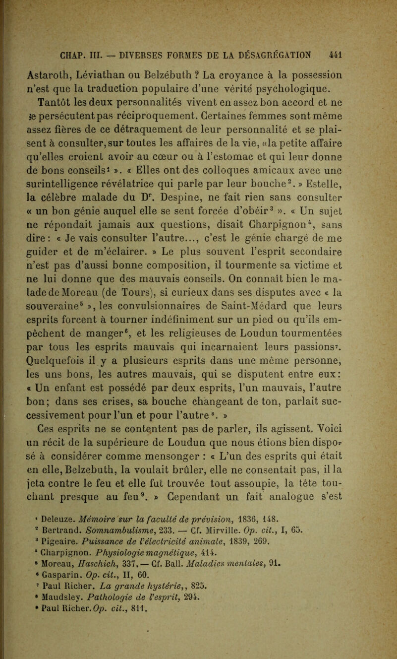 Astaroth, Leviathan ou Belzebuth ? La croyance a la possession n’est que la traduction populaire d’une verite psychologique. Tantot les deux personnalites vivent en assez bon accord et ne $e persecutentpas reciproquement. Certaines femmes sontmeme assez fieres de ce detraquement de leur personnalite et se plai- sent a consulter,sur toutes les affaires de la vie, «la petite affaire qu’elles croienl avoir au coeur ou a l’estomac et qui leur donne de bons conseils1 ». « Elies ont des colloques amicaux avec une surintelligence revelatrice qui parle par leur bouche2. » Estelle, la celebre malade du Dr. Despine, ne fait rien sans consulter « un bon genie auquel elle se sent foreee d’obeir3 ». « Un sujet ne repondait jamais aux questions, disait Charpignon4, sans dire: « Je vais consulter l’autre..., c’est le genie charge de me guider et de m’eclairer. » Le plus souvent l’esprit secondaire n’est pas d’aussi bonne composition, il tourmente sa victime et ne lui donne que des mauvais conseils. On connait bien le ma- lade de Moreau (de Tours), si curieux dans ses disputes avec « la souveraine5 », les convulsionnaires de Saint-Medard que leurs esprits forcent a tourner indefiniment sur un pied ou qu’ils em- pechent de manger6, et les religieuses de Loudun tourmentees par tous les esprits mauvais qui incarnaient leurs passions7. Quelquefois il y a plusieurs esprits dans une meme personne, les uns bons, les autres mauvais, qui se disputent entre eux: * Un enfant est possede par deux esprits, l’un mauvais, l’autre bon; dans ses crises, sa bouche changeant de ton, parlait suc- cessivement pour l’un et pour l’autre8. » Ces esprits ne se conte.ntent pas de parler, ils agissent. Yoici un recit de la superieure de Loudun que nous etions biendispor se a considerer comme mensonger : « L’un des esprits qui etait en elle, Belzebuth, la voulait bruler, elle ne consentait pas, il la jeta contre le feu et elle fut trouvee tout assoupie, la tete tou- chant presque au feu9. » Gependant un fait analogue s’est * Deleuze. Memoire sur la faculte de prevision, 1836, 148. 2 Bertrand. Somnambulisme, 233. — Gf. Mirville. Op. cit., I, 65. 3 Pigeaire. Puissance de Velectricite animate, 1839, 269. 4 Charpignon. Physiologie magnetique, 414. 5 Moreau, Haschich, 337,— Cf. Ball. Maladies menlales, 91. * Gasparin. Op. cit., II, 60. 7 Paul Richer. La grande hysterie,, 825. * Maudsley. Pathologie de Vesprit, 294. * Paul Richer. Op. cit., 811.