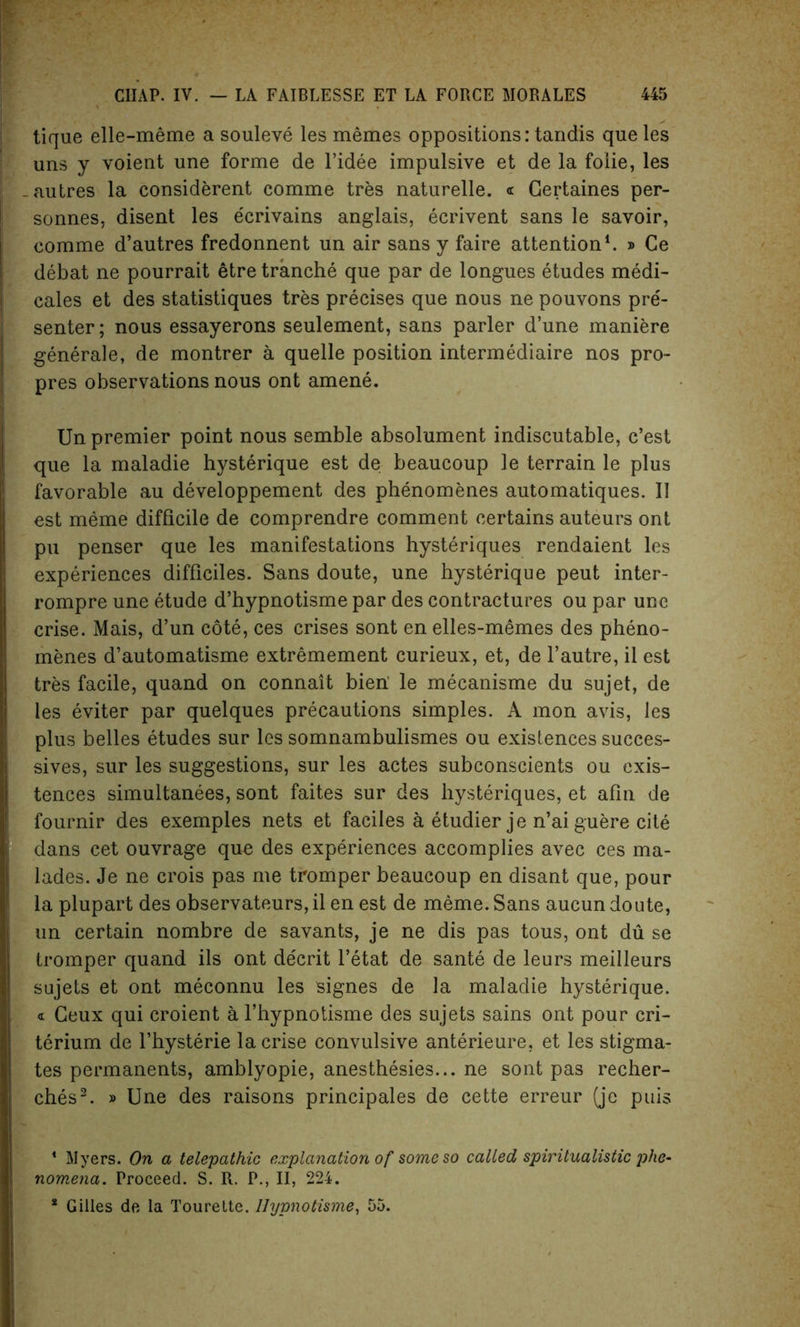 ! tique elle-meme a souleve les memes oppositions: tandis que les uns y voient une forme de l’idee impulsive et de la foiie, les -autres la considerent comme tres naturelle. <r Gertaines per- sonnes, disent les e'crivains anglais, ecrivent sans le savoir, comme d’autres fredonnent un air sans y faire attention1. » Ce debat ne pourrait etre tranche que par de longues etudes medi- cales et des statistiques tres precises que nous ne pouvons pre- senter ; nous essayerons seulement, sans parler d’une maniere generale, de montrer a quelle position intermediate nos pro- pres observations nous ont amene. Un premier point nous semble absolument indiscutable, c’est que la maladie hysterique est de beaucoup le terrain le plus favorable au developpement des phenomenes automatiques. II est meme difficile de comprendre comment certains auteurs ont pu penser que les manifestations hysteriques rendaient les experiences difficiles. Sans doute, une hysterique peut inter- rompre une etude d’hypnotisme par des contractures ou par une crise. Mais, d’un cote, ces crises sont en elles-memes des pheno- menes d’automatisme extremement curieux, et, de l’autre, il est tres facile, quand on connait bien le mecanisme du sujet, de les eviter par quelques precautions simples. A mon avis, les plus belles etudes sur les somnambulismes ou existences succes- sives, sur les suggestions, sur les actes subconscients ou exis- tences simultanees, sont faites sur des hysteriques, et afin de fournir des exemples nets et faciles a etudier je n’ai guere cite dans cet ouvrage que des experiences accomplies avec ces ma- lades. Je ne crois pas me tromper beaucoup en disant que, pour la plupart des observateurs, il en est de meme. Sans aucun doute, un certain nombre de savants, je ne dis pas tous, ont du se tromper quand ils ont decrit l’etat de sante de leurs meilleurs sujets et ont meconnu les signes de la maladie hysterique. « Geux qui croient a l’hypnotisme des sujets sains ont pour cri- terium de fhysterie la crise convulsive anterieure, et les stigma- tes permanents, amblyopie, anesthesies... ne sont pas recher- ches2. » Une des raisons principals de cette erreur (je puis * Myers. On a telepathic explanation of some so called spiritualistic phe- nomena. Proceed. S. R. P., II, 224.