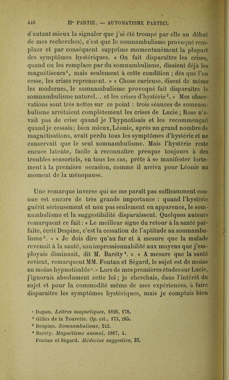 d’autantmieux la signaler que j’ai ete trompe par elle au debut de mes recherches), c’est que le somnambulisme provoque rem- place et par consequent supprime momentanement la plupart des symptomes hysteriques. « On fait disparaitre les crises, quand on les remplace par du somnambulisme, disaient deja les magnetiseurs1, mais seulement a cette condition ; des que Ton cesse, les crises reprennent. » « Chose curieuse, disent de meme les modernes, le somnambulisme provoque fait disparaitre le somnambulisme naturel... et les crises d’hysterie2. » Mes obser- vations sont tres nettes sur ce point : trois seances de somnam- bulisme arretaient completement les crises de Lucie ; Rose n’a- vait pas de crise quand je l’hypnotisais et les recommengait quand je cessais; bien mieux,Leonie, apresun grand nombrede magnetisations, avait perdu tous les symptomes d’hysterie et ne conservait que le seul somnambulisme. Mais l’hysterie reste encore latente, facile a reconnaitre presque toujours a des troubles sensoriels, en tous les cas, prete a se manifester forte- ment a la premiere occasion, comme il arriva pour Leonie au moment de la menopause. Une remarque inverse qui ne me parait pas suffisamment con- nue est encore de tres grande importance : quand l’hysterie guerit serieusement et non pas seulement en apparence, le som- nambulisme et la suggestibility disparaissent. Quelques auteurs remarquent ce fait: « Le meilleur signe du retour a la sante par- faite, ecrit Despine, c’est la cessation de l’aptitude au somnambu- lisme3. » « Je dois dire qu’au fur et a mesure que la malade revenait a la sante, sonimpressionnabilite aux moyens que j’ein- ployais diminuait, dit M. BaretyL » « A mesure que la sante revient, remarquent MM. Fontan et Segard, le sujet est de moins enmoins hypnotisablea.» Lors de mes premieres etudes sur Lucie, j’ignorais absolument cette loi; je cherchais, dans l’interet du sujet et pour la commodity meme de mes experiences, a faire disparaitre les symptomes hysteriques, mais je comptais bien * Dupau. Lettres magnetiques, 1826, 178. * Gilles de la Tourette. Op. cit., 173, 285. s Despine. Somnambulisme, 242. * Barety. Magnetisme animal, 1887, 4. Fontan et Segard. Afedecine suggestive. 37.