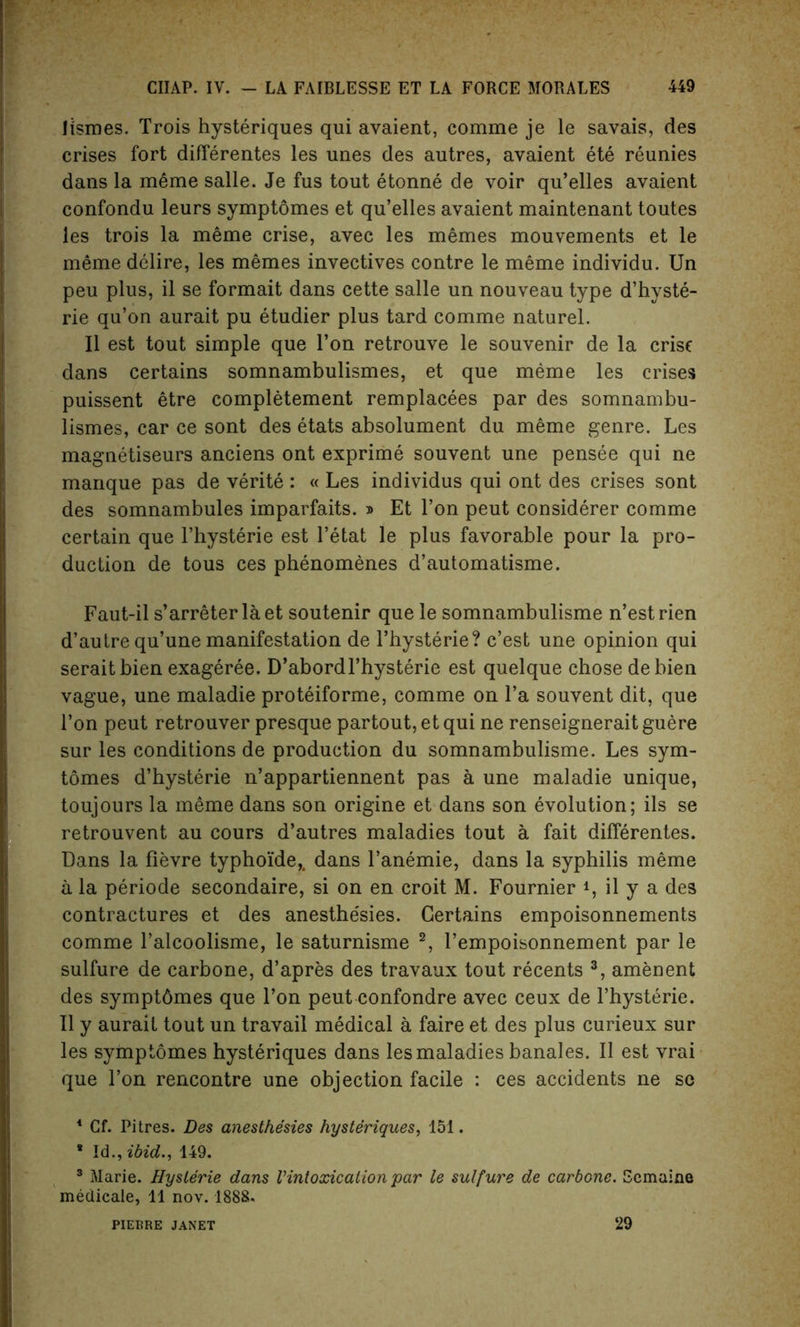 Jismes. Trois hysteriques qui avaient, comme je le savais, des crises fort differentes les unes des autres, avaient ete reunies dans la m6me salle. Je fus tout etonne de voir qu’elles avaient confondu leurs symptomes et qu’elles avaient maintenant toutes les trois la meme crise, avec les memes mouvements et le meme delire, les memes invectives contre le meme individu. Un peu plus, il se formait dans cette salle un nouveau type d’hyste- rie qu’on aurait pu etudier plus tard comme naturel. II est tout simple que Ton retrouve le souvenir de la crise dans certains somnambulismes, et que meme les crises puissent etre completement remplacees par des somnambu- lismes, car ce sont des etats absolument du meme genre. Les magnetiseurs anciens ont exprime souvent une pensee qui ne manque pas de verite : « Les individus qui ont des crises sont des somnambules imparfaits. » Et Ton peut considerer comme certain que l’hysterie est l’etat le plus favorable pour la pro- duction de tous ces phenomenes d’automatisme. Faut-il s’arreter laet soutenir que le somnambulisme n’estrien d’autre qu’une manifestation de l’hysterie? c’est une opinion qui seraitbien exageree. D’abordl’hysterie est quelque chose debien vague, une maladie proteiforme, comme on l’a souvent dit, que Ton peut retrouver presque partout,etqui ne renseigneraitguere sur les conditions de production du somnambulisme. Les sym- tomes d’hysterie n’appartiennent pas a une maladie unique, toujours la meme dans son origine et dans son evolution; ils se retrouvent au cours d’autres maladies tout a fait differentes. Dans la fievre typhoide,, dans l’anemie, dans la syphilis meme a la periode secondaire, si on en croit M. Fournier 4, il y a des contractures et des anesthe'sies. Certains empoisonnements comme l’alcoolisme, le saturnisme 1 2, l’empoisonnement par le sulfure de carbone, d’apres des travaux tout recents 3, amenent des sympt6mes que Ton peut confondre avec ceux de l’hysterie. Il y aurait tout un travail medical a faire et des plus curieux sur les symptomes hysteriques dans les maladies banales. Il est vrai que l’on rencontre une objection facile : ces accidents ne se 1 Cf. Pitres. Des anesthe'sies hysteriques, 151. * Id., ibid., 149. 3 Marie. Hysterie dans Vintoxication par le sulfure de carbone. Semaine medicale, 11 nov. 1888. PIERRE JANET 29