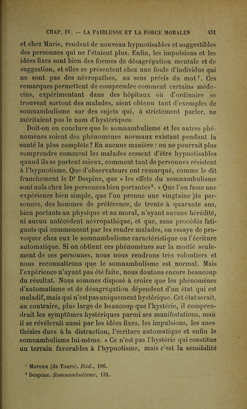 ct chez Marie, rendentde nouveau hypnotisables et snggestibles des personnes qui ne l’etaient plus. Enfin, les impulsions et les idees fixes sont bien des formes de desegregation mentale et dc suggestion, et elles se presentent chez une foule d’individus qui ne sont pas des nevropathes, au sens pre'cis du mot1. Ces remarques permettent de comprendre comment certains mede- cins, experimentant dans des hdpitaux oil d’ordinaire se trouvent surtout des malades, aient obtenu tant d’exemples de somnambulisme sur des sujets qui, a strictement parler, ne meritaient pas le nom d’hysteriques. Doit-on en conclure que le somnambulisme et les autres phe- nomenes soient des phenomenes normaux existant pendant la -sante la plus complete? En aucune maniere : on ne pourrait plus comprendre comment les malades cessent d’etre hypnotisables quand ils se portent mieux, comment tant de personnes resistent a l’hypnotisme. Que d’observateurs ont remarque, comme le dit franchement le Dr Despine, que « les effets du somnambulisme sont nuls chez les personnes bien portantes2. » Que l’onfasseune experience bien simple, que Ton prenne une vingtaine [de per- sonnes, des hommes de preference, de trente a quarante ans, bien portants au physique et au moral, n’ayant aucune heredite, ni aucun antecedent nevropathique, et que, sans procedes fati- gants qui commencent par les rendre malades, on essaye de pro- voquer chez eux le somnambulisme caracteristique ou l’ecriture automatique. Si on obtient ces phenomenes sur la moitie seule- ment de ces personnes, nous nous rendrons tres volontiers et nous reconnaitrons que le somnambulisme est normal. Mais l’experienee n’ayant pas ete faite, nous doutons encore beaucoup du resultat. Nous sommes dispose a croire que les phenomenes d’automatisme et de desagregation dependent d’un etat qui esf maladif,mais qui n’estpasuniquement hysterique. Get etatserait, au contraire, plus large de beaucoup que l’hysterie, il compren* drait les symptomes bysteriques parmi ses manifestations, mais il se revelerait aussi par les idees fixes, les impulsions, les anes thesies dues a la distraction, l’ecriture automatique et enfin le somnambulisme lui-meme. « Ce n’estpas l’hysterie quiconstitue un terrain favorables a l’hypnotisme, mais c’cst la sensibilite • Moreau (de Tours). Ibid,., 106.