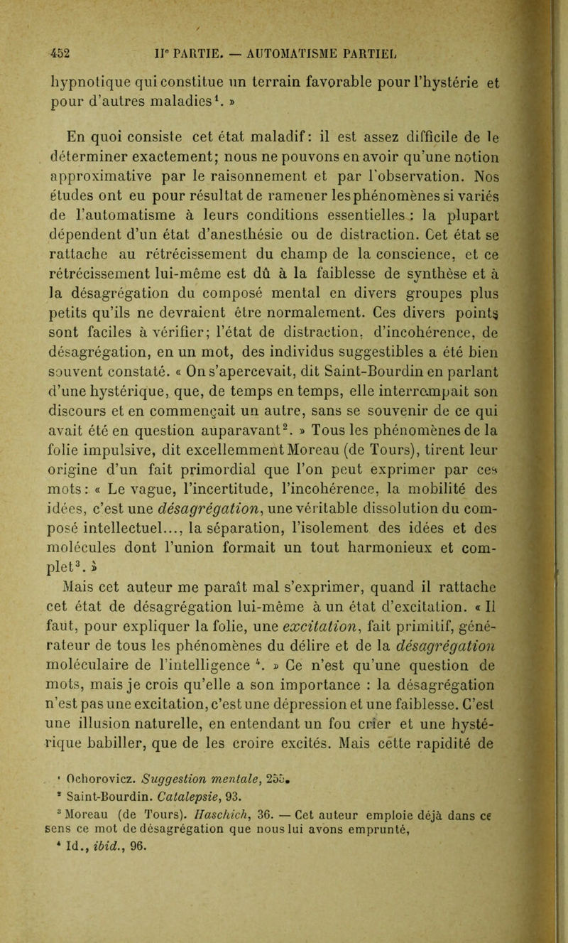 hypnotique quiconstitue un terrain favorable pour l’hysterie et pour d’autres maladies1. » En quoi consiste cet etat maladif: il est assez difficile de le determiner exactement; nous ne pouvons en avoir qu’une notion approximative par le raisonnement et par Lobservation. Nos etudes ont eu pour resultat de ramener les phenomenes si varies de l’automatisme k leurs conditions essentielles : la plupart dependent d’un etat d’anesthesie ou de distraction. Cet etat se rattache au retrecissement du champ de la conscience, et ce retrecissement lui-meme est du a la faiblesse de synthese et a la desagregation du compose mental en divers groupes plus petits qu’ils ne devraient etre normalement. Ces divers points sont faciles a verifier; l’etat de distraction, d’incoherence, de desagregation, en un mot, des individus suggestibles a ete bien souvent constate. « Ons’apercevait, dit Saint-Bourdin en parlant d’une hysterique, que, de temps en temps, elle interrempait son discours et en commengait un autre, sans se souvenir de ce qui avait ete en question auparavant2. » Tous les phenomenes de la folie impulsive, dit excellemment Moreau (de Tours), tirent leur origine d’un fait primordial que Ton peut exprimer par ces mots: « Le vague, l’incertitude, l’incoherence, la mobilite des idees, c’est une desagregation, une veritable dissolution du com- pose intellectuel..., la separation, l’isolement des idees et des molecules dont bunion formait un tout harmonieux et com- plete » Mais cet auteur me parait mal s’exprimer, quand il rattache cet etat de desagregation lui-meme a un etat d’excitation. «Il faut, pour expliquer la folie, une excitation, fait primitif, gene- rates de tous les phenomenes du delire et de la desagregation moleculaire de l’intelligence 4. » Ce n’est qu’une question de mots, mais je crois qu’elle a son importance : la desagregation n’est pas une excitation, c’est une depression et une faiblesse. C’est une illusion naturelle, en entendant un fou crier et une hyste- rique babiller, que de les croire excites. Mais cette rapidite de • Ochorovicz. Suggestion mentale, 255. * Saint-Bourdin. Catalepsie, 93. 3 Moreau (de Tours). Haschich, 36. — Cet auteur emploie deja dans ce sens ce mot de desagregation que nouslui avons emprunte, 4 Id., ibid., 96.