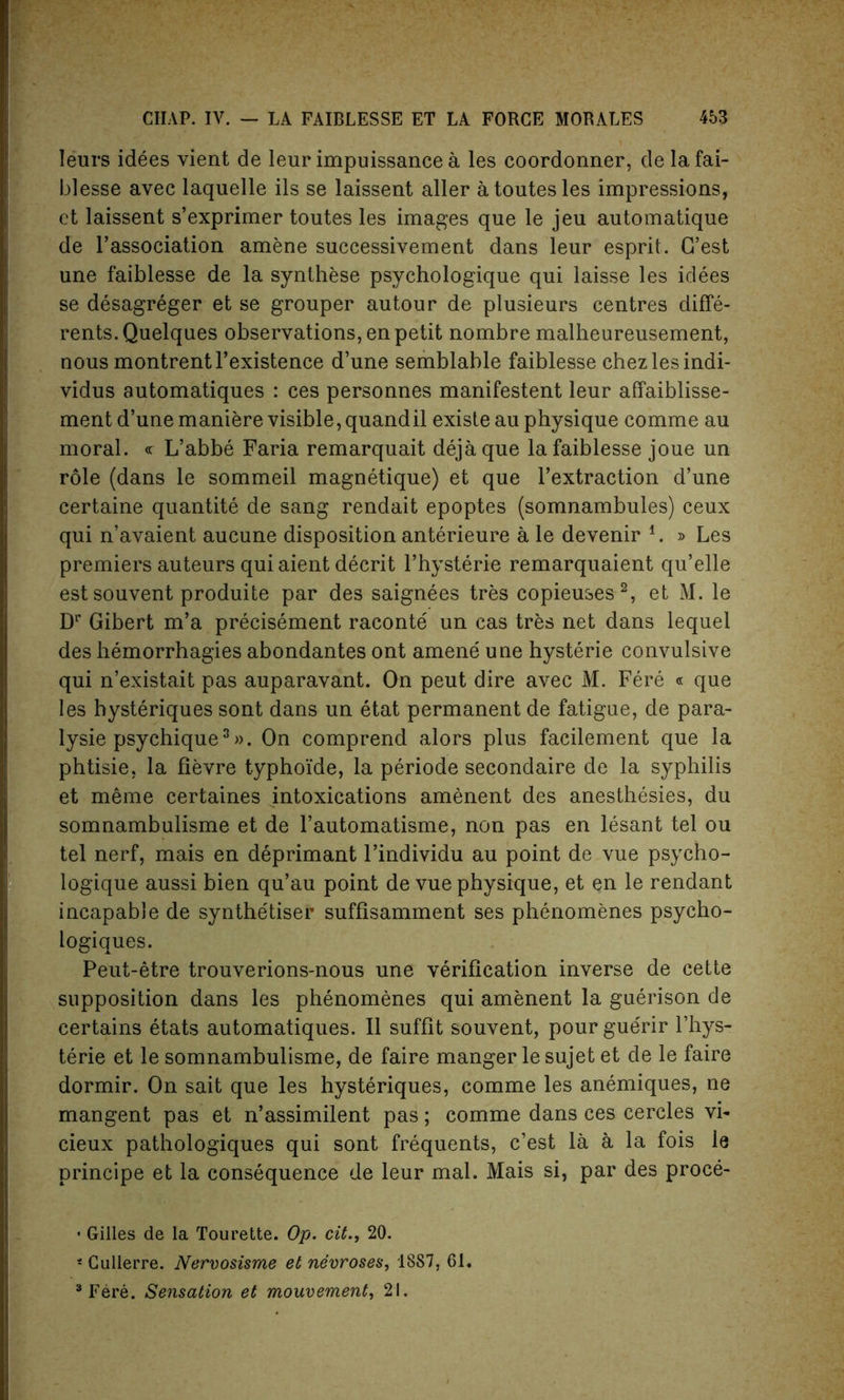 Ieurs idees vient de leur impuissance a les coordonner, delafai- blesse avec laquelle ils se laissent aller atoutesles impressions, ct laissent s’exprimer toutes les images que le jeu automatique de l’association amene successivement dans leur esprit. G’est une faiblesse de la synthese psychologique qui laisse les idees se desagreger et se grouper autour de plusieurs centres diffe- rents.Quelques observations, en petit nombre malheureusement, nous montrentl’existence d’une semblable faiblesse chezlesindi- vidus automatiques : ces personnes manifestent leur affaiblisse- ment d’une maniere visible, quandil existe au physique comme au moral. <r L’abbe Faria remarquait dejaque la faiblesse joue un role (dans le sommeil magnetique) et que l’extraction d’une certaine quantite de sang rendait epoptes (somnambules) ceux qui n’avaient aucune disposition anterieure a le devenir i. » Les premiers auteurs qui aient decrit l’hysterie remarquaient qu’elle est souvent produite par des saignees tres copieuses2, et M. le Dr Gibert m’a precisement raconte un cas tres net dans lequel des hemorrhagies abondantes ont amene une hysterie convulsive qui n’existait pas auparavant. On peut dire avec M. Fere « que les hysteriques sont dans un etat permanent de fatigue, de para- lysie psychique3». On comprend alors plus facilement que la phtisie, la fievre typhoide, la periode secondaire de la syphilis et meme certaines intoxications amenent des anesthesies, du somnambulisme et de l’automatisme, non pas en lesant tel ou tel nerf, mais en deprimant l’individu au point de vue psycho- logique aussi bien qu’au point de vue physique, et en le rendant incapable de synthe'tiser suffisamment ses phenomenes psycho- logiques. Peut-etre trouverions-nous une verification inverse de cette supposition dans les phenomenes qui amenent la guerison de certains etats automatiques. II suffit souvent, pour gue'rir l’hys- terie et le somnambulisme, de faire manger le sujet et de le faire dormir. On sait que les hysteriques, comme les anemiques, ne mangent pas et n’assimilent pas; comme dans ces cercles vl- cieux pathologiques qui sont frequents, c’est la a la fois le principe et la consequence de leur mal. Mais si, par des proce- • Gilles de la Tourette. Op. cit20. 4 Cullerre. Nervosisme et nevroses, 18S7, 61. 3 Fere. Sensation et mouvement, 21.