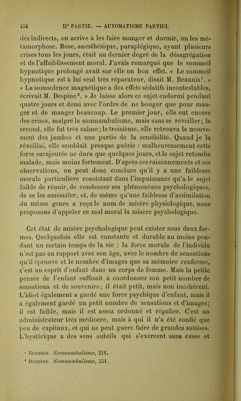 desindirects, on arrive a les faire manger et dormir, onles me- tamorphose. Rose, anesthesique, paraple'gique, ayant plusieurs crises tous les jours, etait au dernier degre de la de'sagregation et de l’affaiblissement moral. J’avais remarque que le sommeil hypnotique prolonge avait sur elle un bon effet. « Le sommeil hypnotique est a lui seul tres reparateur, disait M. Beaunis1. » « La somnolence magnetique a des effets sedatifs incontestables, ecrivaitM. Despine2. » Je laisse alors ce sujetendormi pendant quatre jours et demi avec l’ordre de ne bouger que pour man- ger et de manger beaucoup. Le premier jour, elle eut encore des crises, malgrele somnambulisme, mais sansse reveiller; le second, elle fut tres calme; letroisieme, elle retrouva le mouve- ment des jambes et une partie de la sensibilite. Quand je la reveillai, elle semblait presque guerie : malheureusement cette force surajoutee ne dura que quelques jours, etle sujet retomba malade, mais moins fortement. D’apres cesraisonnements etces observations, on peut done conclure qu’il y a une faiblesse morale particuliere consistant dans l’impuissance qu’a le sujet faible de reunir, de condenser ses pb6nomenes psychologiques, de se les assimiler, et, de meme qu’une faiblesse d’assimilation du meme genre a regule nom de misere physiologique, nous proposons d’appeler ce mal moral la misere psychologique. Get etat de misere psychologique peut exister sous deux for- mes. Quelquefois elle est constante et durable au moins pen- dant un certain temps de la vie : la force morale de l’individu nest pas en rapport avec son age, avec le nombre de sensations qu’il eprouve et le nombre d’images que sa memoire renferme, e’est un esprit d’enfant dans un corps de femme. Mais la petite pensee de l’enfant suffisait a coordonner son petit nombre de sensations et de souvenirs; il etait petit, mais non incoherent. L’idiot egalement a garde une force psychique d’enfant, mais il a egalement garde un petit nombre de sensations et d’images; il est faible, mais il est assez ordonne et regulier. G’est un administrateur tres mediocre, mais a qui il n’a ete confie que peu de capitaux, et qui ne peut guere faire de grandes sottises. L’bysterique a des sens subtils qui s’exercent sans cesse et • Reaunis. Somnambulisme, 211.