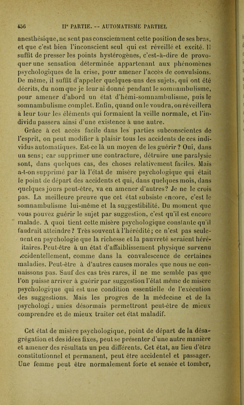 anesthesique, ne sent pas consciemment cette position de ses bras, et que c’est bien l’inconscient seul qui est reveille et excite. 11 suffit de presser les points hysterogenes, c’est-a-dire de provo- querune sensation determinee appartenant aux phenomencs psychologiques de la crise, pour amener l’acces de convulsions. De meme, il suffit d’appeler quelques-uns des sujets, qui ont etc decrits, du nomqueje leuraidonne pendant le somnambulisme, pour amener d’abord un etat d’hemi-somnambulisme, puis 1c somnambulisme complet. Enfin, quand onle voudra, on reveillcra a leur tour les elements qui formaient la veille normale, et l’in- dividu passera ainsi d’une existence a une autre. Grace a cet acces facile dans les parties subconscientcs de 1’esprit, on peut modifier a plaisir tous les accidents de ces indi- vidus automatiques. Est-ce la un moyen deles guerir? Oui, dans un sens; car supprimer une contracture, detruire une paralysie sont, dans quelques cas, des choses relativement faciles. Mais a-t-on supprime par la l’etat de misere psychologiquc qui etail le point de depart des accidents et qui, dans quelques mois, dans quelques jours peut-etre, va en amener d’autres? Je ne le crois pas. La meilleure preuve que cet etat subsiste encore, c’est le somnambulisme lui-meme et la suggestibility Du moment que vous pouvez guerir le sujet par suggestion, c’est qu’il est encore malade. A quoi tient cette misere psychologique conslante qu'il faudrait atteindre ? Tres souventa l’heredite; ce n’est pas seulc- nenten psychologie que la richesse et la pauvrete seraient here- itaires.Peut-6tre a un etat d’affaiblissement physique survenu <ccidentellement, comme dans la convalescence de cerlaincs maladies. Peut-etre a d’autres causes morales que nous ne con- naissons pas. Sauf des cas tres rares, il ne me semble pas que Ton puisse arriver a guerir par suggestion l’etat meme de misere psychologique qui est une condition essentielle de l’execulion des suggestions. Mais les progres de la medecine et de la psychology j unies desormais permettront peut-etre de mieux comprendre et de mieux traiter cet etat maladif. Get etat de misere psychologique, point de depart de la desa- gregation et des idees fixes, peut se presenter d’une autre maniere et amener des resultats un peu differents. Cet etat, au lieu d’etre constitutionnel et permanent, peut etre accidentel et passager. Une femme peut etre normalement forte et sensee et tomber,