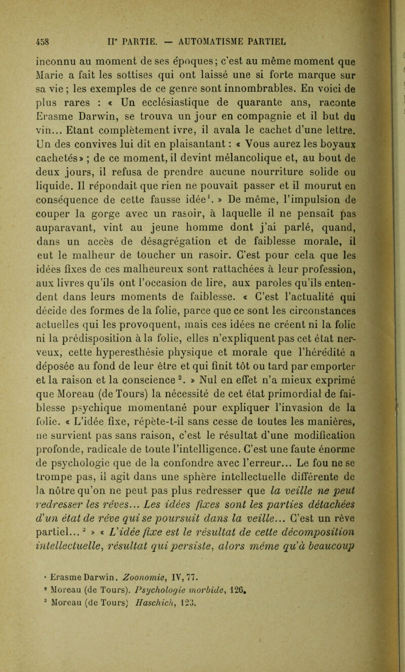 inconnu au moment de ses e'poques; c’est au meme moment que Marie a fait les sottises qui ont laisse une si forte marque sur sa vie ; les exemples de ce genre sont innombrables. En voici de plus rares : « Un eeclesiastique de quarante ans, raconte Erasme Darwin, se trouva un jour en compagnie et il but du vin... Etant completement ivre, il avala le cachet d’une lettre. Un des convives lui dit en plaisantant: « Yous aurez les boyaux cachetes»; de ce moment, il devint melancolique et, au bout de deux jours, il refusa de prendre aucune nourriture solide ou liquide. Il repondait que rien ne pouvait passer et il mourut en conse'quence de cette fausse idee1. » De meme, l’impulsion de couper la gorge avec un rasoir, a laquelle il ne pensait pas auparavant, vint au jeune homme dont j’ai parle, quand, dans un acces de desagregation et de faiblesse morale, il eut le malheur de toucher un rasoir. G’est pour cela que les idees fixes de ces malheureux sont rattachees a leur profession, aux livres qu’ils ont l’occasion de lire, aux paroles qu’ils enten- dent dans leurs moments de faiblesse. « C’est l’actualite qui decide des formes de la folie, parce que ce sont les circonstances actuelles qui les provoquent, mais ces idees ne creent ni la folic ni la predisposition a la folie, elles n’expliquent pas cet etat ner- veux, cette hyperesthesie physique et morale que l’heredite a de'posee au fond de leur etre et qui finit tot ou tard par emporter et la raison et la conscience 2. » Nul en effet n’a mieux exprime que Moreau (de Tours) la necessity de cet etat primordial de fai- blesse psychique momentane pour expliquer l’invasion de la folie. « L’idee fixe, repete-t-il sans cesse de toutes les manieres, ne survient pas sans raison, c’est le resultat d’une modification profonde, radicale de toute l’intelligence. G’est une faute enorme de psychologie que de la confondre avec l’erreur... Le fou ne se trompe pas, il agit dans une sphere intellectuelle differente de la notre qu’on ne peut pas plus redresser que la veille ne peut redresser les reves... Les idees fixes sont les parties detacliees d'un etatde reve guise poursuit dans la veille... G’est un reve partiel...a * < Videe fixe est le resultat de cette decomposition intellectuelle, resultat qui persiste, alors meme gu'd beaucoup • Erasme Darwin. Zoonomic, IV, 77. * Moreau (de Tours). Psychologie morbide, 126.