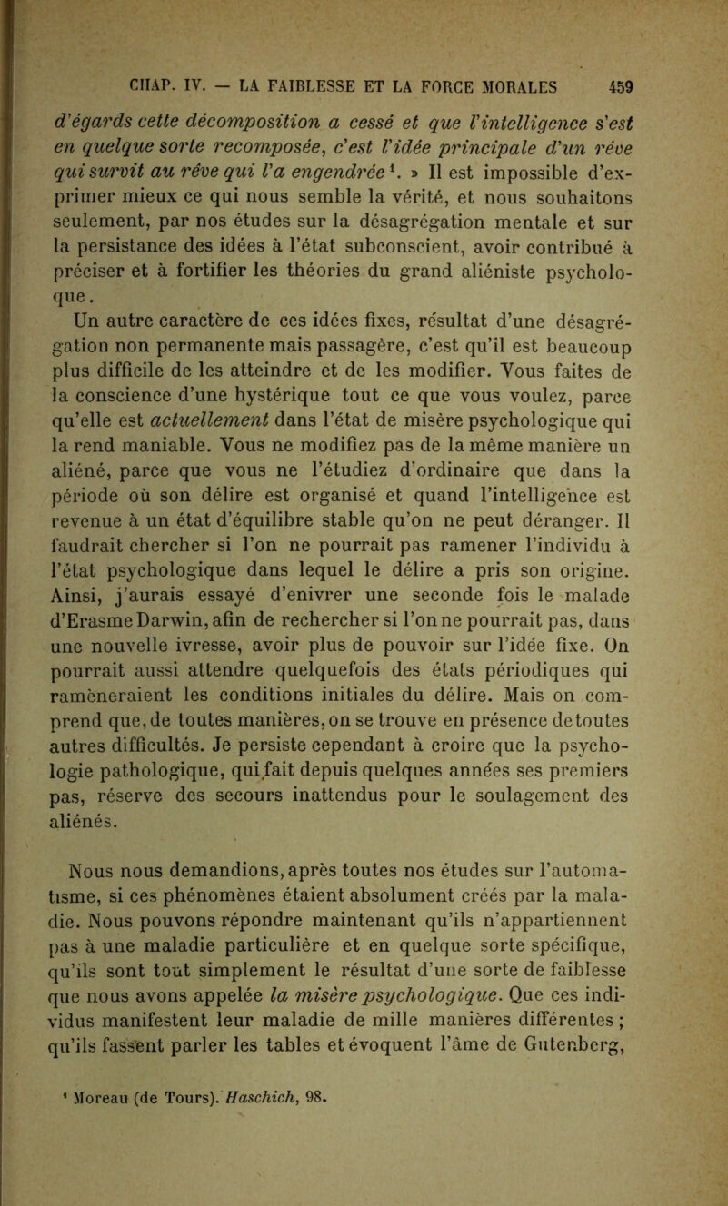 d'egards cette decomposition a cesse et que Vintelligence s'est en quelque sorte recomposee, c'est Videe principale d'un reve qui survit au reve qui l'a engendree1. » II est impossible d’ex- primer mieux ce qui nous semble la verite, et nous souhaitons seulement, par nos etudes sur la desagregation mentale et sur la persistance des idees a l’etat subconscient, avoir contribue a preciser et a fortifier les theories du grand alieniste psycholo- que. Un autre caractere de ces idees fixes, re'sultat d’une desagre- gation non permanente mais passagere, c’est qu’il est beaucoup plus difficile de les atteindre et de les modifier. Yous faites de la conscience d’une hysterique tout ce que vous voulez, parce qu’elle est actuellement dans l’etat de misere psychologique qui la rend maniable. Yous ne modifiez pas de la meme maniere un aliene, parce que vous ne l’etudiez d’ordinaire que dans la periode oil son delire est organise et quand l’intelligehce est revenue a un etat d’equilibre stable qu’on ne peut deranger. II faudrait chercher si Ton ne pourrait pas ramener l’individu a 1’etat psychologique dans lequel le delire a pris son origine. Ainsi, j’aurais essay e d’enivrer une seconde fois le malade d’ErasmeDarwin,afin de rechercher si Tonne pourrait pas, dans une nouvelle ivresse, avoir plus de pouvoir sur l’ide'e fixe. On pourrait aussi attendre quelquefois des etats periodiques qui rameneraient les conditions initiales du delire. Mais on com- prend que,de toutes manieres,on se trouve en presence detoutes autres difficultes. Je persiste cependant a croire que la psycho- logic pathologique, qui fait depuis quelques anne'es ses premiers pas, reserve des secours inattendus pour le soulagement des alienes. Nous nous demandions,apres toutes nos etudes sur l’automa- tisme, si ces phenomenes etaient absolument crees par la mala- die. Nous pouvons repondre maintenant qu’ils n’appartiennent pas a une maladie particuliere et en quelque sorte specifique, qu’ils sont tout simplement le resultat d’une sorte de faiMesse que nous avons appelee la misere psychologique. Que ces indi- vidus manifestent leur maladie de mille manieres differentes; qu’ils fassient parler les tables etevoquent fame de Gutenberg,