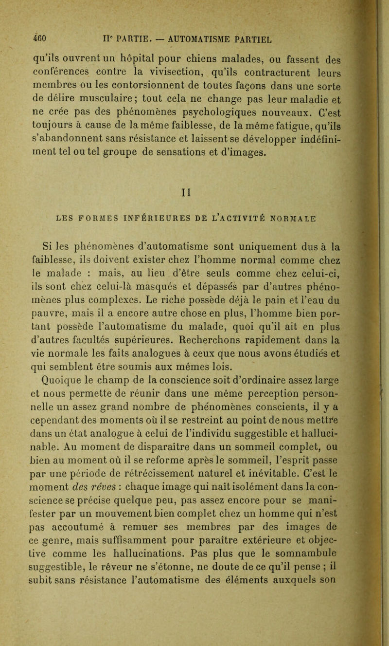 qu’ils ouvrent un hopital pour chiens malades, ou fassent des conferences contre la vivisection, qu’ils contracturent leurs membres ou les contorsionnent de toutes fagons dans une sorte de delire musculaire; tout cela ne change pas leurmaladie et ne cree pas des phenomenes psychologiques nouveaux. C’est toujours a cause de la meme faiblesse, de la meme fatigue, qu’ils s’abandonnent sans resistance et laissent se developper indefini- ment tel ou tel groupe de sensations et d’images. II LES FORMES INF ERIEURES DE L’aCTIVIT£ NORMALS Si les phenomenes d’automatisme sont uniquement dus a la faiblesse, ils doivent existerchez l’homme normal comme chez le malade : mais, au lieu d’etre seuls comme chez celui-ci, ils sont chez celui-la masques et depasses par d’autres pheno- menes plus complexes. Le riche possede deja le pain etl’eau du pauvre, mais il a encore autre chose en plus, l’homme bien por- tant possede l’automatisme du malade, quoi qu’il ait en plus d’autres facultes superieures. Recherchons rapidement dans la vie normale les faits analogues a ceux que nous avons etudie's et qui semblent etre soumis aux memes lois. Quoique le champ de la conscience soit d’ordinaire assez large et nous permette de reunir dans une meme perception person- nels un assez grand nombre de phenomenes conscients, il y a cependant des moments oil il se restreint au point de nous mettCe dans un etat analogue a celui de l’individu suggestible et halluci- nable. Au moment de disparaitre dans un sommeil complet, ou bien au moment ou il se reforme apres le sommeil, l’esprit passe par une periode de retrecissement naturel et inevitable. G’est le moment des reves : chaque image qui naitisolement dans la con- science se precise quelque peu, pas assez encore pour se mani- fester par un mouvement bien complet chez un homme qui n’est pas accoutume a remuer ses membres par des images de ce genre, mais suffisamment pour paraitre exterieure et objec- tive comme les hallucinations. Pas plus que le somnambule suggestible, le reveur ne s’etonne, ne doute dece qu’il pense ; il subit sans resistance l’automatisme des Elements auxquels son