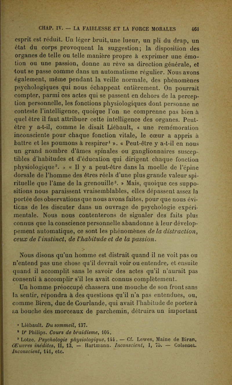 esprit est reduit. Un leger bruit, une lueur, un pli du drap, un etat du corps provoquent la suggestion; la disposition des organes de telle ou telle maniere propre a exprimer une emo- tion ou une passion, donne au reve sa direction generale, et ■tout se passe comme dans un automatisme regulier. Nous avons egalement, meme pendant la veille normale, des phenomenes psychologies qui nous echappent entierement. On pourrait compter, parmi ces actes qui se passent en dehors de la percep- tion personnelle, les fonctions physiologiques dont personne nc conteste l’intelligence, quoique l’on ne comprenne pas bien a quel etre il faut attribuer cette intelligence des organes. Peut- etre y a-t-il, comme le disait Liebault, « une reme'moration inconsciente pour chaque fonction vitale, le cceur a appris a battre et les poumons a respirer1 ». « Peut-etre y a-t-il en nous un grand nombre d’ames spinales ou ganglionnaires suscep- tibles d’habitudes et d’education qui dirigent chaque fonction physiologique2. » « II y a peut-etre dans la moelle de l’epine dorsale de l’homme des 6tres reels d’une plus grande valeur spi- rituelle que lame de la grenouille3. » Mais, quoique ces suppo- sitions nous paraissent vraisemblables, elles depassent assez la portee des observations que nous avons faites, pour que nous evi- ticns de les discuter dans un ouvrage de psychologie experi- mentale. Nous nous contenterons de signaler des faits plus connus que la conscience personnelle abandonne a leur develop- pement automatique, ce sont les phenomenes de la distraction, ceux de Vinstinct, de Vhabitude et de la passion. Nous disons qu’un homme est distrait quand il ne voit pas ou n’entend pas une chose qu’il devrait voir ou entendre, et ensuite quand il accomplit sans le savoir des actes qu’il n’aurait pas consenti a accomplir s’il les avait connus completement. Un homme preoccupe chassera une mouche de son front sans la sentir, repondra a des questions qu’il n’a pas entendues, ou, comme Biren, ducde Gourlande, qui avait l’habitude de porter a &a bouche des morceaux de parchemin, detruira un important • Liebault. Du sommeil, 137. 8 Dr Philips. Cours de braidisme, 104. 3 Lotze. Psychologie physiologique, 144. — Cf. Lewes, Maine de Biran, OEuvres inedites, II, 13. — Hartmann. Inconscient, I, 75. — Colsenet. Jnconscient, 141, etc.