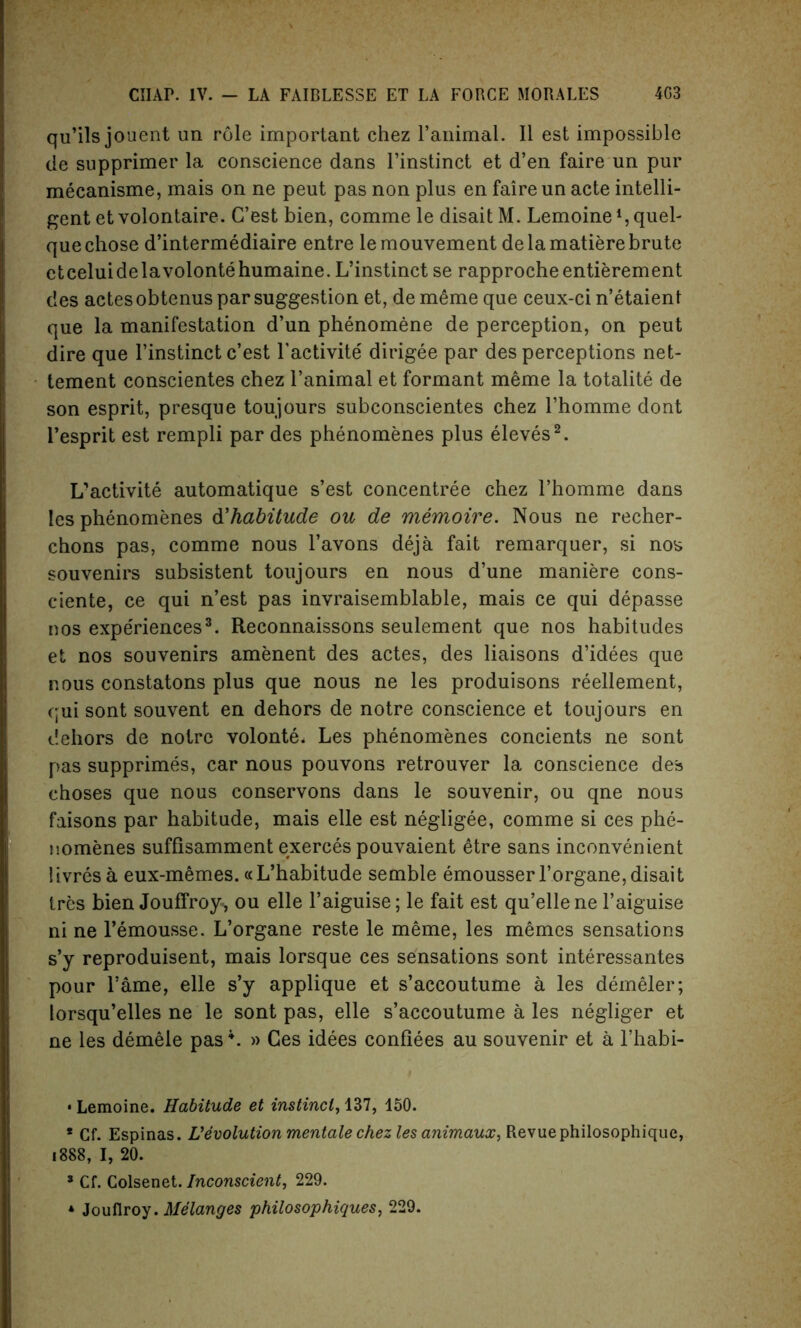 qu’ils jouent un role important ehez l’animal. II est impossible de supprimer la conscience dans l’instinct et d’en faire un pur mecanisme, mais on ne peut pas non plus en faire un acte intelli- gent et volontaire. G’est bien, comme le disait M. Lemoine 4, quel- que chose d’intermediaire entre lemouvement de la matiere brute etcehiidelavolontehumaine. L’instinct se rapprocheentierement des actes obtenus par suggestion et, de meme que ceux-ci n’etaient que la manifestation d’un phenomene de perception, on peut dire que l’instinct c’est l'activite dirigee par des perceptions net- tement conscientes chez l’animal et formant meme la totalite de son esprit, presque toujours subconscientes chez l’homme dont l’esprit est rempli par des phenomenes plus eleves2. L'activite automatique s’est concentree chez l’homme dans les phenomenes d'habitude on de memoire. Nous ne recher- chons pas, comme nous l’avons deja fait remarquer, si nos souvenirs subsistent toujours en nous d’une maniere cons- ciente, ce qui n’est pas invraisemblable, mais ce qui depasse nos expediences3. Reconnaissons seulement que nos habitudes et nos souvenirs amenent des actes, des liaisons d’idees que nous constatons plus que nous ne les produisons reellement, qui sont souvent en dehors de notre conscience et toujours en dehors de notre volonte* Les phenomenes concients ne sont pas supprimes, car nous pouvons retrouver la conscience des choses que nous conservons dans le souvenir, ou qne nous faisons par habitude, mais elle est negligee, comme si ces phe- nomenes sufflsamment exerces pouvaient etre sans inconvenient iivresa eux-memes. «L’habitude semble emousser l’organe, disait tres bien Jouffroy, ou elle l’aiguise; le fait est qu’ellene l’aiguise ni ne l’emousse. L’organe reste le meme, les memos sensations s’y reproduisent, mais lorsque ces sensations sont interessantes pour fame, elle s’y applique et s’accoutume a les demeler; lorsqu’elles ne le sont pas, elle s’accoutume a les negliger et ne les demele pas \ » Ces idees confiees au souvenir et a l’habi- * Lemoine. Habitude et instinct, 137, 150. * Cf. Espinas. Vevolution mentale chez les animaux, Revue philosophique, 1888, I, 20. * Cf. Colsenet. Inconscient, 229. * Jouflroy. Melanges philosophiques, 229.