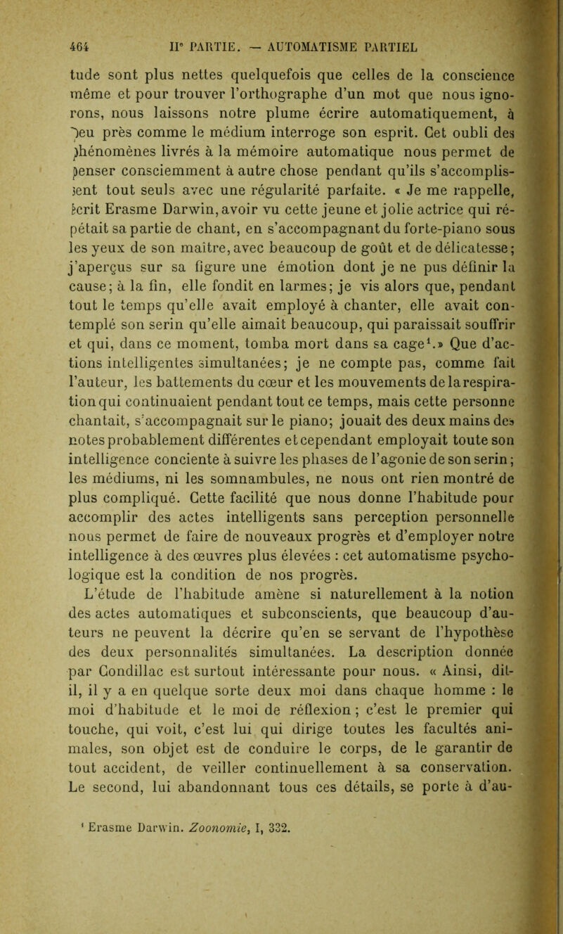 tilde sont plus nettes quelquefois que celles de la conscience meme et pour trouver l’orthographe d’un mot que nous igno- rons, nous laissons notre plume ecrire automatiquement, a )eu pres comme le medium interroge son esprit. Get oubli des ^henomenes livres a la memoire automatique nous permet de penser consciemment a autre chose pendant qu’ils s’accomplis- $ent tout seuls avec une regularity parfaite. « Je me rappelle, fccrit Erasme Darwin, avoir vu cette jeune et jolie actrice qui re- petait sa partie de chant, en s’accompagnant du forte-piano sous les yeux de son maitre,avec beaucoup de gout et de delicatesse; j’apergus sur sa figure une emotion dont je ne pus definir la cause; a la fin, elle fondit en larmes; je vis alors que, pendant tout le temps qu’elle avait employe a chanter, elle avait con- temple son serin qu’elle aimait beaucoup, qui paraissait souffrir et qui, dans ce moment, tomba mort dans sa cage1.® Que d’ac- tions intelligentes simultanees; je ne compte pas, comme fait l’auteur, les battements du coeur et les mouvements de la respira- tion qui continuaient pendant tout ce temps, mais cette personne chantait, s’accompagnait sur le piano; jouait des deux mains des notesprobablement differentes etcependant employait touteson intelligence conciente a suivre les phases de l’agonie de son serin; les mediums, ni les somnambules, ne nous ont rien montre de plus complique. Cette facilite que nous donne l’habitude pour accomplir des actes intelligents sans perception personnels nous permet de faire de nouveaux progres et d’employer notre intelligence a des oeuvres plus elevees : cet automatisme psycho- logique est la condition de nos progres. L’etude de l’habitude amene si naturellement a la notion des actes automatiques et subconscients, que beaucoup d’au- teurs ne peuvent la decrire qu’en se servant de l’hypothese des deux personnalite's simultanees. La description donnee par Condillac est surtout interessante pour nous. « Ainsi, dit- il, il y a en quelque sorte deux moi dans chaque homme : le moi d’habitude et le moi de reflexion; c’est le premier qui touche, qui voit, c’est lui qui dirige toutes les facultes ani- mates, son objet est de conduire le corps, de le garantir de tout accident, de veiller continuellement & sa conservation. Le second, lui abandonnant tous ces details, se porte a d’au- 1 Erasme Darwin. Zoonomie, I, 332.