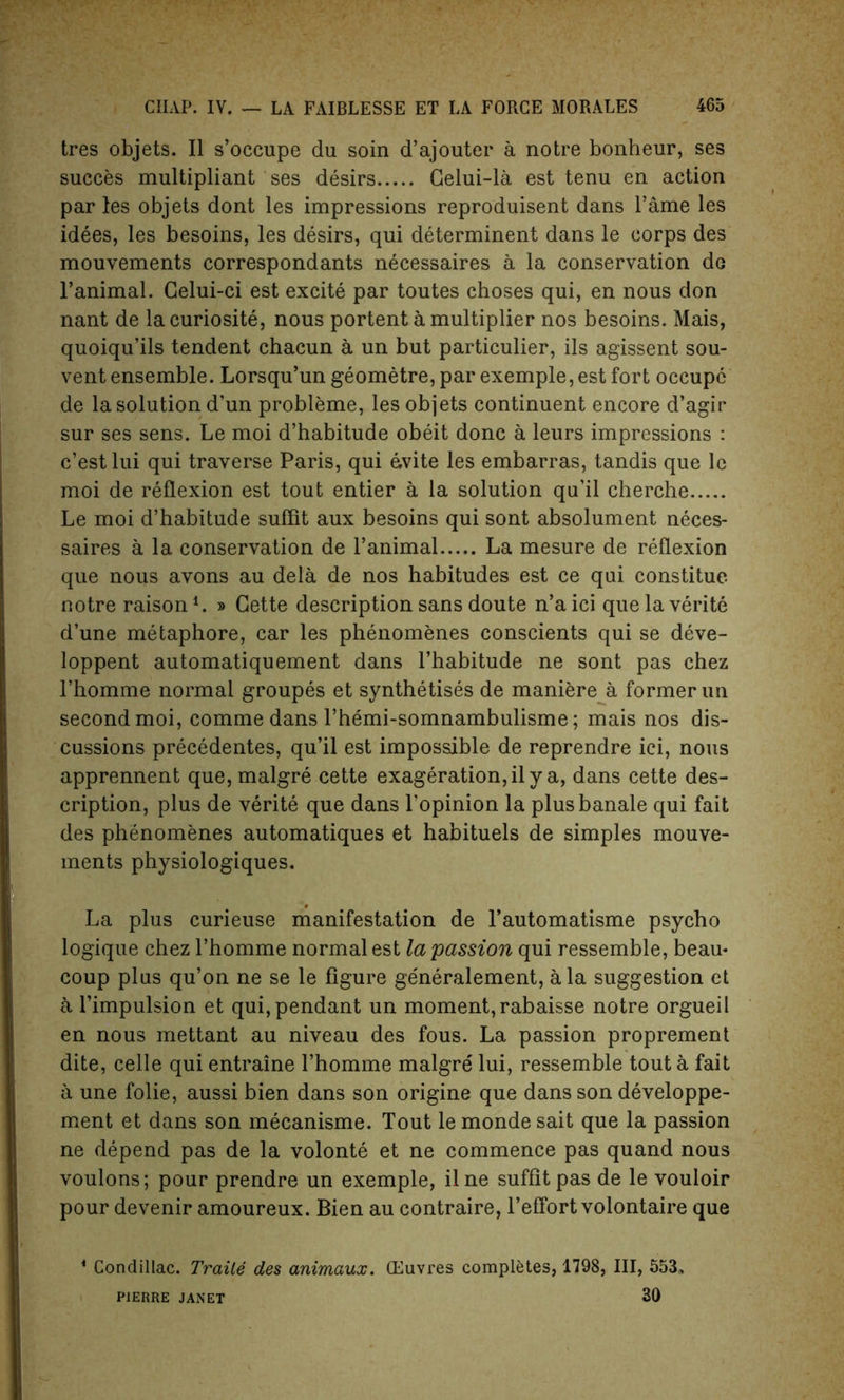 tres objets. II s’occupe du soin d’ajouter a notre bonheur, ses succes multipliant ses desirs Celui-la est tenu en action par les objets dont les impressions reproduisent dans Fame les idees, les besoms, les desirs, qui determinent dans le corps des mouvements correspondants necessaires a la conservation do l’animal. Celui-ci est excite par toutes choses qui, en nous don nant de lacuriosite, nous portent a multiplier nos besoins. Mais, quoiqu’ils tendent chacun a un but particulier, ils agissent sou- vent ensemble. Lorsqu’un geometre, par exemple, est fort occupc de la solution d’un probleme, les objets continuent encore d’agir sur ses sens. Le moi d’habitude obeit done a leurs impressions : e’est lui qui traverse Paris, qui evite les embarras, tandis que le moi de reflexion est tout entier a la solution qu’il cherche Le moi d’habitude suflit aux besoins qui sont absolument neces- saires a la conservation de l’animal La mesure de reflexion que nous avons au dela de nos habitudes est ce qui constitue notre raison1. » Cette description sans doute n’aici quelaverite d’une metaphore, car les phenomenes conscients qui se deve- loppent automatiquement dans l’habitude ne sont pas chez Fhomme normal groupes et synthetises de maniere a former un second moi, comme dans Themi-somnambulisme; mais nos dis- cussions precedentes, qu’il est impossible de reprendre ici, nous apprennent que,malgre cette exageration,il y a, dans cette des- cription, plus de verite que dans Lopinion la plusbanale qui fait des phenomenes automatiques et habituels de simples mouve- ments physiologiques. La plus curieuse manifestation de l’automatisme psycho logique chez l’homme normal est la passion qui ressemble, beau* coup plus qu’on ne se le figure ge'neralement, ala suggestion et a l’impulsion et qui, pendant un moment,rabaisse notre orgueil en nous mettant au niveau des fous. La passion proprement dite, celle qui entraine I’homme malgre lui, ressemble tout a fait a une folie, aussi bien dans son origine que dans son developpe- ment et dans son mecanisme. Tout le monde sait que la passion ne depend pas de la volonte et ne commence pas quand nous voulons; pour prendre un exemple, ilne suffitpas de le vouloir pour devenir amoureux. Bien au contraire, l’effort volontaire que 1 Condillac. Traile des animaux. (Euvres completes, 1798, III, 553, 30 PIERRE JANET