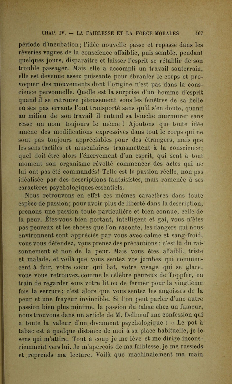 periode d’incubation; l’idee nouvelle passe et repasse dans les reveries vagues de la conscience affaiblie, puis semble, pendant quelques jours, disparaitre et laisser l’esprit se retablir de son trouble passager. Mais elle a accompli un travail souterrain, elle est devenue assez puissante pour ebranler le corps et pro- voquer des mouvements dont I’origine n’est pas dans la cons- cience personnelle. Quelle est la surprise d’un homme d’esprit quand il se retrouve piteusement sous les fenetres de sa belle oil ses pas errants l’ont transports sans qu’il s’en doute, quand au milieu de son travail il entend sa bouche murmurer sans cesse un nom toujours le meme ! Ajoutons que toute idee amene des modifications expressives dans tout le corps qui ne sont pas toujours appreciates pour des Strangers, mais que les sens tactiles et musculaires transmettent a la conscience; quel doit etre alors l’e'nervement d’un esprit, qui sent a tout moment son organisme rSvoltS commencer des actes qui ne lui ont pas StS commande's! Telle est la passion rSelle, non pas idSalisSe par des descriptions fanlaisistes, mais ramenSe a ses earacteres psychologiques essentiels. Nous retrouvons en effet ces memes earacteres dans toute espece de passion; pour avoir plus de liberte dans la description, prenons une passion toute particuliere et bien connue, Celle de la peur. Etes-vous bien portant, intelligent et gai, vous n’etes pas peureux et les choses que Ton raconte, les dangers qui nous environnent sont apprecies par vous avec calme et sang-froid, vous vous defendez, vous prenez des precautions : e’est la du rai- sonnement et non de la peur. Mais vous etes affaibli, triste et malade, et voila que vous sentez vos jambes qui commen- cent a fuir, votre coeur qui bat, votre visage qui se glace, vous vous retrouvez, comme le celebre peureux de Toppfer, en train de regarder sous votre lit ou de fermer pour la vingtieme fois la serrure; e’est alors que vous sentez les angoisses de la peur et une frayeur invincible. Si Ton peut parler d’une autre passion bien plus minime, la passion du tabac chez un fumeur, nous trouvons dans un article de M. Delboeuf une confession qui a toute la valeur d’un document psychologique : « Le pot a tabac est a quelque distance de moi a sa place habituelle, je le sens qui m’attire. Tout a coup je me leve et me dirige incons- ciemment vers lui. Je m’apergois de ma faiblesse, je me rassieds et reprends ma lecture. Voila que machinalement ma main