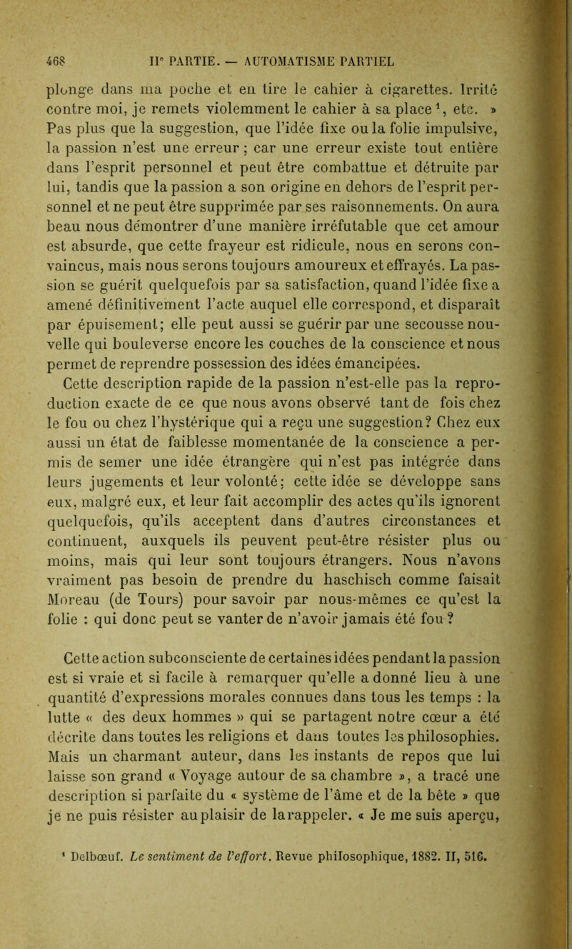 plunge dans ma poche et en tire le cahier a cigarettes. Irrite contre moi, je remets violemment le cahier a sa place 4, etc. » Pas plus que la suggestion, que l’idee fixe oulafolie impulsive, la passion n’est une erreur; car une erreur existe tout entiere dans l’esprit personnel et peut etre combattue et detruite par lui, tandis que la passion a son origine en dehors de l’esprit per- sonnel et ne peut etre supprimee par ses raisonnements. On aura beau nous de'montrer d’une maniere irrefutable que cet amour est absurde, que cette frayeur est ridicule, nous en serons con- vaincus, mais nous serons toujours amoureux eteffrayes. La pas- sion se guerit quelquefois par sa satisfaction, quand f idee fixe a amene definitivement facte auquel elle correspond, et disparait par epuisement; elle peut aussi se guerir par une secoussenou- velle qui bouleverse encore les couches de la conscience etnous permet de reprendre possession des idees emancipees. Cette description rapide de la passion n’est-elle pas la repro- duction exacte de ce que nous avons observe tant de fois chez le fou ou chez fhysterique qui a regu une suggestion? Chez eux aussi un etat de faiblesse momentanee de la conscience a per- mis de seiner une idee etrangere qui n’est pas integree dans leurs jugements et leurvolonte; cette idee se developpe sans eux, malgre eux, et leur fait accomplir des actes qu'ils ignorent quelquefois, qu’ils acceptent dans d’autres circonstances et continuent, auxquels ils peuvent peut-etre resister plus ou moins, mais qui leur sont toujours etrangers. Nous n’avons vraiment pas besoin de prendre du haschisch comme faisait Moreau (de Tours) pour savoir par nous-memes ce qu’est la folie : qui done peut se vanter de n’avoir jamais ete fou ? Cette action subconsciente de certaines idees pendant la passion est si vraie et si facile a remarquer qu’elle adonne lieu a une quantite d’expressions morales connues dans tous les temps : la lutte « des deux hommes » qui se partagent notre coeur a etc decrite dans toutes les religions et dans toutes les philosophies. Mais un charmant auteur, dans les instants de repos que lui laisse son grand « Voyage autour de sa chambre », a trace une description si parfaite du « systeme de fame et de la bete » que je ne puis resister auplaisir de larappeler. « Je me suis apergu, 1 Delboeuf. Le sentiment de Veffort. Revue philosophique, 1882. II, 516.