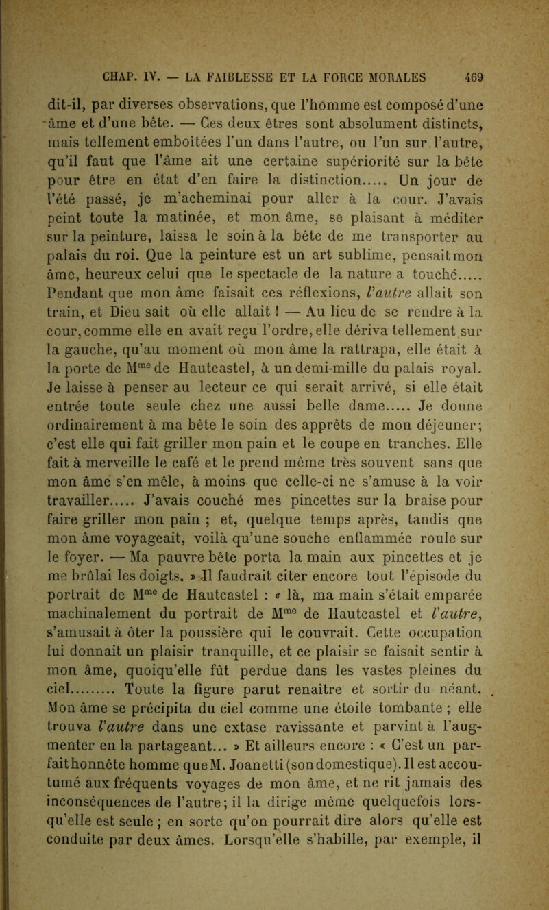 dit-il, par diverses observations, que l’homme est compose d’une ~ame et d’une bete. — Ges deux etres sont absolument distincts, mais tellement emboitees Fun dans l’autre, ou Fun sur.l’autre, qu’il faut que Fame ait une certaine superiorite sur la bete pour etre en etat d’en faire la distinction Un jour de Fete passe, je m’acheminai pour aller a la cour. J’avais peint toute la matinee, et mon ame, se plaisant a mediter sur la peinture, laissa le soinala bete de me transporter au palais du roi. Que la peinture est un art sublime, pensaitmon ame, heureux celui que le spectacle de la nature a touche Pendant que mon ame faisait ces reflexions, Vautre allait son train, et Dieu sait ou elle allait 1 — Au lieu de se rendre a la cour,comme elle en avait regu Fordre,elle deriva tellement sur la gauche, qu’au moment oil mon ame la rattrapa, elle etait a la porte de Mmede Hautcastel, a undemi-mille du palais royal. Je laisse a penser au lecteur ce qui serait arrive, si elle etait entree toute seule chez une aussi belle dame Je donne ordinairement a ma bete le soin des apprets de mon dejeuner; c’est elle qui fait griller mon pain et le coupe en tranches. Elle fait a merveille le cafe et le prend meme tres souvent sans que mon ame s‘en mele, a moins que celle-ci ne s’amuse a la voir travailler J’avais couche mes pincettes sur la braise pour faire griller mon pain ; et, quelque temps apres, tandis que mon ame voyageait, voila qu’une souche enflammee roule sur le foyer. — Ma pauvre bete porta la main aux pincettes et je me brulai lesdoigts. » J1 faudrait citer encore tout l’episode du portrait de Mrae de Hautcastel : * la, ma main s’etait emparee machinalement du portrait de Mme de Hautcastel et Vautre, s’amusait a oter la poussiere qui le couvrait. Cette occupation lui donnait un plaisir tranquille, et ce plaisir se faisait sentir a mon ame, quoiqu’elle fut perdue dans les vastes pleines du ciel Toute la figure parut renaitre et sortir du neant. Mon ame se precipita du ciel comme une etoile tombante ; elle trouva Vautre dans une extase ravissante et parvint a l’aug- menter en la partageant... » Et ailleurs encore : « G’est un par- faithonnete homme queM. Joanetti (sondomestique).Il est accou- tume aux frequents voyages de mon ame, et ne rit jamais des inconsequences de l’autre; il la dirige meme quelquefois lors- qu’elle est seule ; en sorte qu’on pourrait dire alors qu’elle est conduite par deux ames. Lorsqu’elle s’habille, par exemple, il