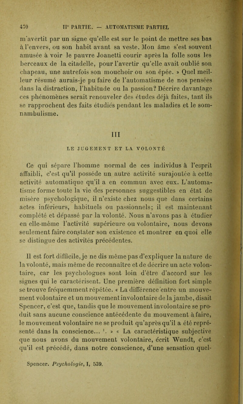 m’avertit par un signe qu’elle est sur le point de mettre ses bas al’envers, ou son habit avant sa veste. Mon ame s’est souvent amusee a voir le pauvre Joanetti courir apres la folle sous les berceaux de la citadelle, pour l’avertir qu’elle avait oublie son chapeau, une autrefois son mouchoir ou son epee. » Quel meil- leur resume aurais-je pu faire de l’automatisme de nos pensees dans la distraction, l’habitude ou la passion? Decrire davantage ces phenomenes serait renouveler des etudes deja faites, tant ils se rapprochent des faits etudies pendant les maladies et le som- nambulisme. Ill LE JUGEMENT ET LA VOLONTE Ge qui separe l’homme normal de ces individus a l’esprit affaibli, c’est qu’il possede un autre activite surajoutee a cette activite automatique qu’il a en commun avec eux. L’automa- tisme forme toute la vie des personnes suggestibles en etat de misere psychologique, il n’existe chez nous que dans certains actes inferieurs, habituels ou passionnels; il est maintenant complete et de'passe par la volonte. Nous n’avons pas a etudier en elle-meme l’activite superieure ou volontaire, nous devons seulement faire constater son existence et montrer en quoi elle se distingue des activites precedentes. Il est fort difficile, je ne dis meme pas d’expliquer la nature de la volonte, mais meme de reconnaitre et de decrire un acte volon- taire, car les psychologues sont loin d’etre d’accord sur les signes qui le caracterisent. Une premiere definition fort simple setrouve frequemmentrepetee. « La difference’entre un mouve- ment volontaire et unmouvementinvolontairedelajambe, disait Spencer, c’est que, tandis que le mouvement involontaire se pro- duit sans aucune conscience antecedente du mouvement a faire, le mouvement volontaire ne se produit qu’apres qu’il a ete repre- sente dans la conscience... L » « La caracteristique subjective que nous avons du mouvement volontaire, ecrit Wundt, c’est qu’il est precede, dans notre conscience, d’une sensation quel- Spencer. Psychologies I, 539.