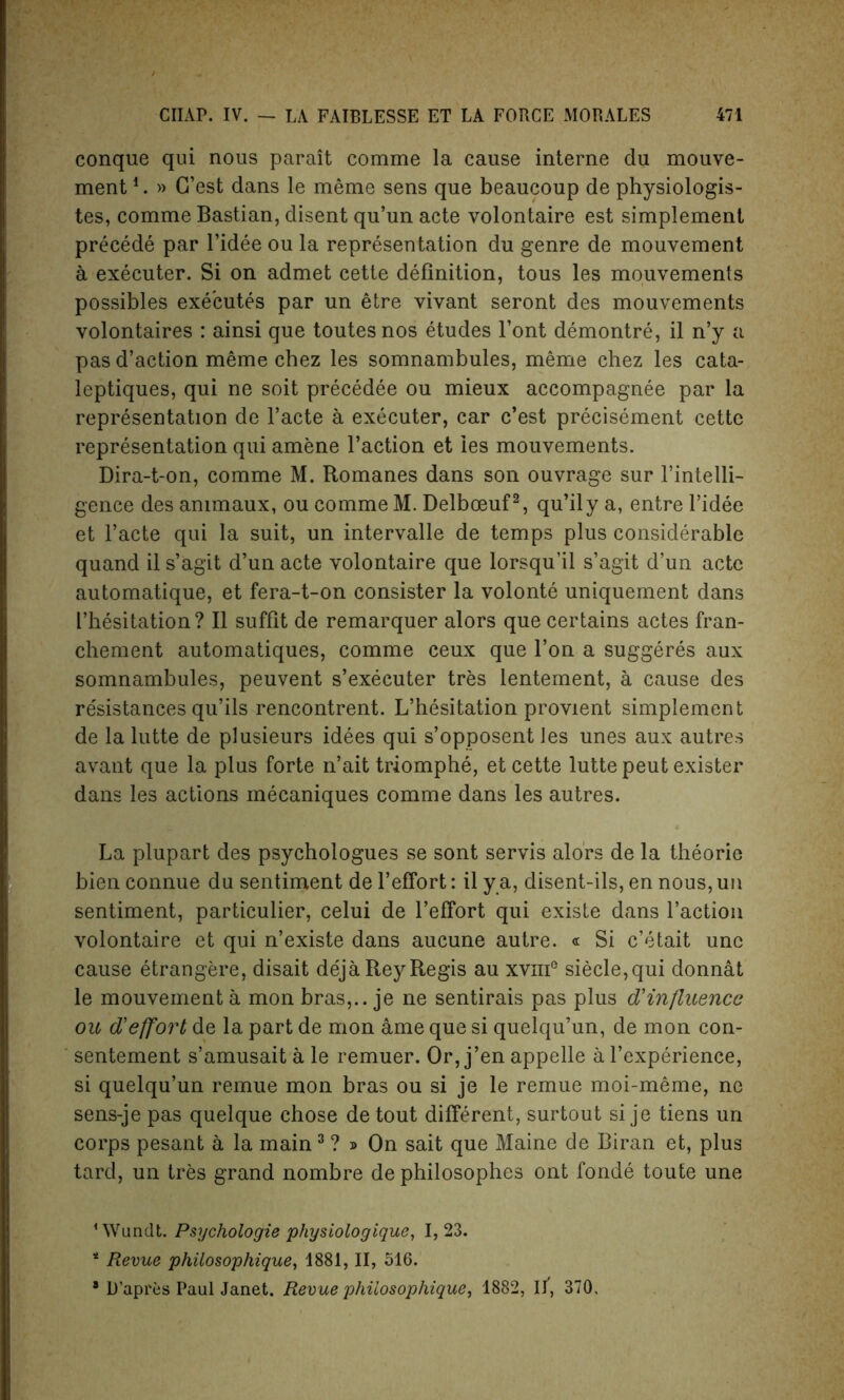 conque qui nous parait comme la cause interne du mouve- ment*. » G’est dans le meme sens que beaucoup de physiologis- tes, comme Bastian, disent qu’un acte volontaire est simplement precede par l’idee ou la representation du genre de mouvement a executer. Si on admet cette definition, tous les mouvements possibles executes par un etre vivant seront des mouvements volontaires : ainsi que toutesnos etudes l’ont demontre, il n’y a pas d’action meme chez les somnambules, meme chez les cata- leptiques, qui ne soit precedee ou mieux accompagnee par la representation de l’acte a executer, car c’est precisement cette representation qui amene Taction et ies mouvements. Dira-t-on, comme M. Romanes dans son ouvrage sur I’intelli- gence des ammaux, ou comme M. Delboeuf2, qu’ily a, entre l’idee et l’acte qui la suit, un intervalle de temps plus considerable quand il s’agit d’un acte volontaire que lorsqu’il s’agit d’un acte automatique, et fera-t-on consister la volonte uniquement dans I’hesitation? Il suffit de remarquer alors que certains actes fran- chement automatiques, comme ceux que l’on a suggeres aux somnambules, peuvent s’executer tres lentement, a cause des resistances qu’ils rencontrent. L’hesitation provient simplement de la lutte de plusieurs idees qui s’opposent les unes aux autres avant que la plus forte n’ait triomphe, et cette lutte peut exister dans les actions mecaniques comme dans les autres. La plupart des psychologues se sont servis alors de la theorie bien connue du sentiment de l’efTort: il y a, disent-ils, en nous, un sentiment, particular, celui de l’efibrt qui existe dans Taction volontaire et qui n’existe dans aucune autre. « Si c’etait unc cause etrangere, disait dejaRey Regis au xvmG siecle,qui donnat le mouvement a mon bras,., je ne sentirais pas plus d'influence ou d'effort de la part de mon ame que si quelqu’un, de mon con- sentement s’amusait a le remuer. Or, j’en appelle a Texperience, si quelqu’un remue mon bras ou si je le remue moi-meme, ne sens-je pas quelque chose de tout different, surtout si je tiens un corps pesant a la main3 ? » On sait que Maine de Biran et, plus tard, un tres grand nombre de philosophes ont fonde toute une ‘Wundt. Psychologie physiologique, 1,23. * Revue philosophique, 1881, II, 516. * D’apres Paul Janet. Revue philosophique, 1882, II, 370,