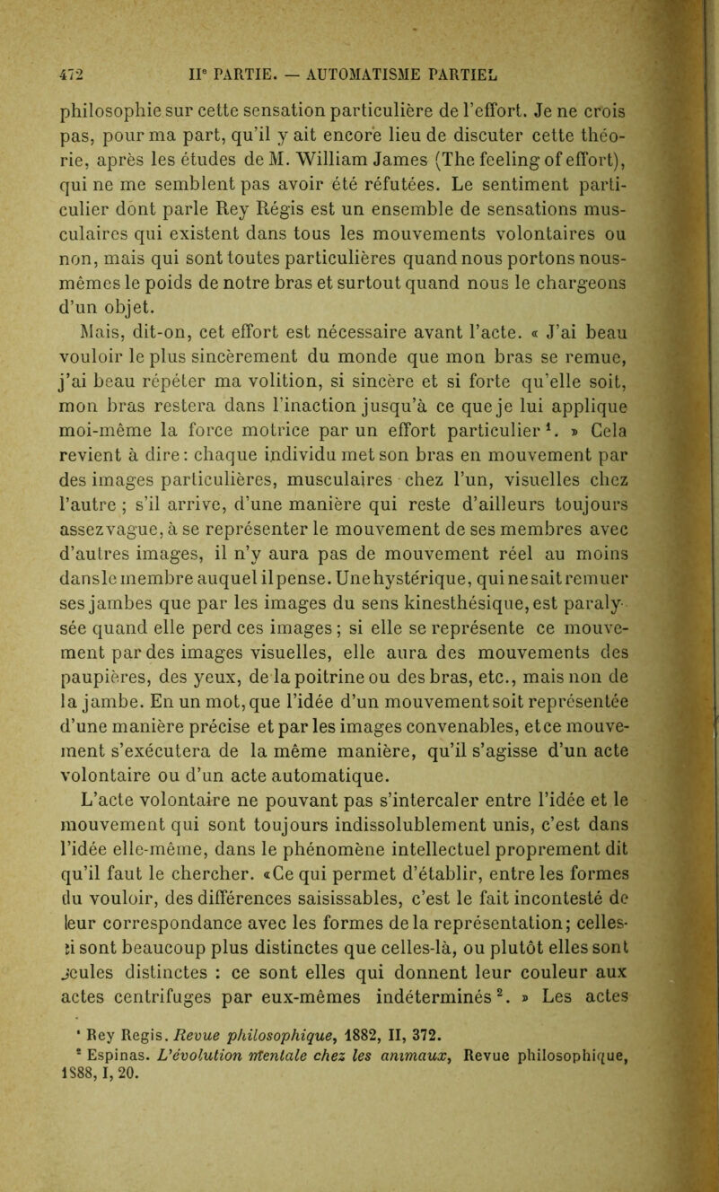 philosophie sur cette sensation particuliere de l’effort. Je ne crois pas, pour ma part, qu’il y ait encore lieu de discuter cette theo- rie, apres les etudes de M. William James (The feeling of effort), qui ne me semblent pas avoir ete refutees. Le sentiment parti- cular dont parle Rey Regis est un ensemble de sensations mus- culaires qui existent dans tous les mouvements volontaires ou non, mais qui sont toutes particulieres quand nous portons nous- memes le poids de notre bras et surtout quand nous le chargeons d’un objet. Mais, dit-on, cet effort est necessaire avant 1’acte. « J’ai beau vouloir le plus sincerement du monde que mon bras se remue, j’ai beau repeter ma volition, si sincere et si forte qu’elle soit, mon bras restera dans l’inaction jusqu’a ce queje lui applique moi-meme la force motrice par un effort particular l. » Gela revient a dire: chaque i.ndividu met son bras en mouvement par des images particulieres, musculaires chez l’un, visuelles chez l’autre ; s’il arrive, d’une maniere qui reste d’ailleurs toujours assezvague, a se representer le mouvement de ses membres avec d’autres images, il n’y aura pas de mouvement reel au moins dansleinembreauquel ilpense.Unehysterique, quinesaitremuer ses jambes que par les images du sens kinesthesique,est paraly see quand elle perd ces images; si elle se represente ce mouve- ment par des images visuelles, elle aura des mouvements des paupieres, des yeux, de la poitrine ou des bras, etc., mais non de la jambe. En un mot, que l’idee d’un mouvement soit representee d’une maniere precise et par les images convenables, etce mouve- ment s’executera de la meme maniere, qu’il s’agisse d’un acte volontaire ou d’un acte automatique. L’acte volontaire ne pouvant pas s’intercaler entre l’idee et le mouvement qui sont toujours indissolublement unis, c’est dans l’idee elle-meme, dans le phenomene intellectuel proprement dit qu’il faut le chercher. «Ce qui permet d’etablir, entre les formes du vouloir, des differences saisissables, c’est le fait inconteste de leur correspondance avec les formes dela representation; celles* ti sont beaucoup plus distinctes que celles-la, ou plutot elles sont jeules distinctes : ce sont elles qui donnent leur couleur aux actes centrifuges par eux-memes indetermines 2. » Les actes ‘ Rey Regis. Revue philosophique, 1882, II, 372. * Espinas. devolution ntentale chez les animaux, Revue philosophique, 1S88, 1, 20.