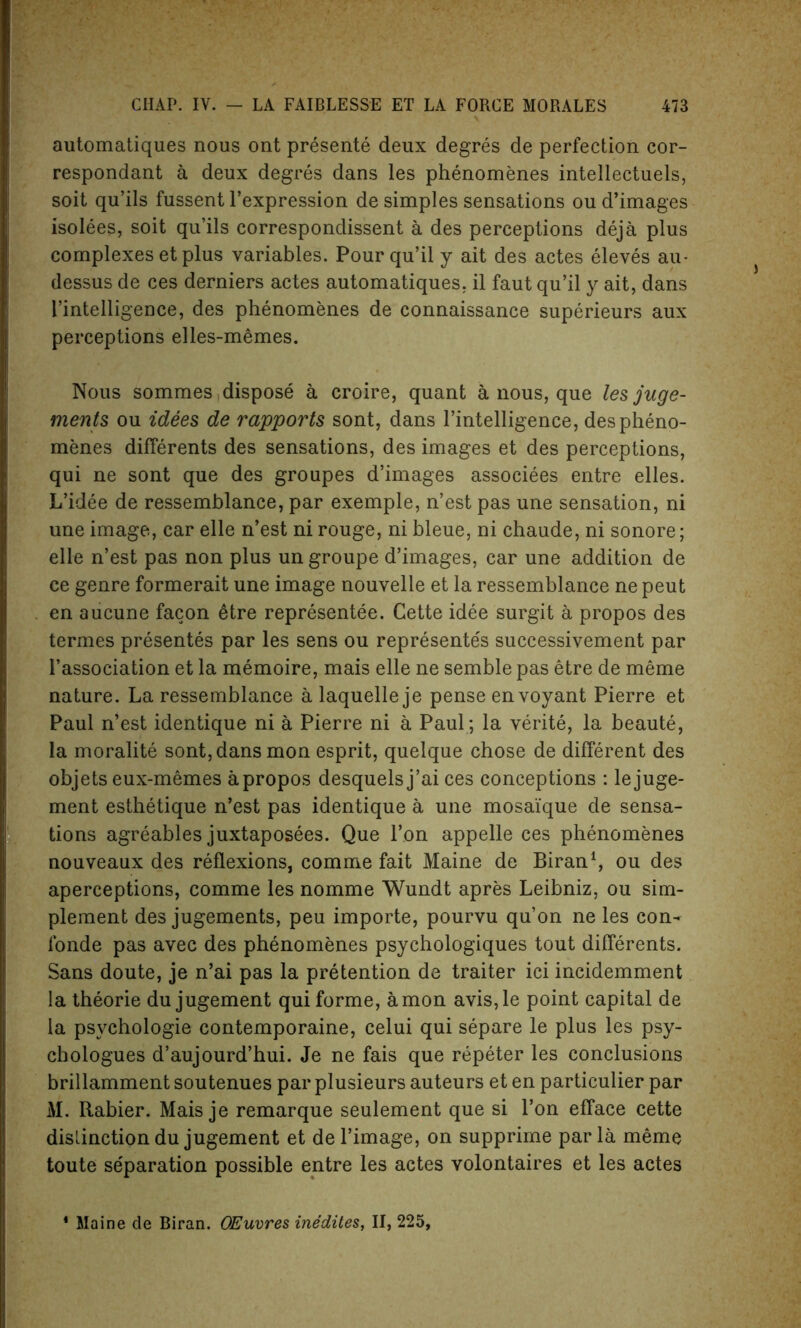 automatiques nous ont presente deux degres de perfection cor- respondant a deux degres dans les phenomenes intellectuels, soit qu’ils fussent l’expression de simples sensations ou d’images isolees, soit qu’ils correspondissent a des perceptions deja plus complexes et plus variables. Pour qu’il y ait des actes eleves au- dessus de ces derniers actes automatiques. il faut qu’il y ait, dans I’intelligence, des phenomenes de connaissance superieurs aux perceptions elles-memes. Nous sommes dispose a croire, quant a nous, que les juge- ments ou idees de rapports sont, dans Intelligence, des pheno- menes differents des sensations, des images et des perceptions, qui ne sont que des groupes d’images associees entre elles. L’idee de ressemhlance, par exemple, n’est pas une sensation, ni une image, car elle n’est ni rouge, ni bleue, ni chaude, ni sonore; elle n’est pas non plus un groupe d’images, car une addition de ce genre formerait une image nouvelle et la ressemhlance ne peut en aucune facon etre representee. Cette idee surgit a propos des termes presentes par les sens ou represente's successivement par I’association et la memoire, mais elle ne semble pas etre de meme nature. La ressemhlance a laquelle je pense envoyant Pierre et Paul n’est identique ni a Pierre ni a Paul; la verite, la beaute, la moralite sont, dans mon esprit, quelque chose de different des objets eux-memes apropos desquelsj’ai ces conceptions : lejuge- ment esthetique n’est pas identique a une mosaique de sensa- tions agreables juxtaposees. Que l’on appelle ces phenomenes nouveaux des reflexions, comme fait Maine de Biran1, ou des aperceptions, comme les nomme Wundt apres Leibniz, ou sim- plement des jugements, peu importe, pourvu qu’on ne les con- fonde pas avec des phenomenes psychologiques tout differents. Sans doute, je n’ai pas la pretention de traiter ici incidemment la theorie du jugement qui forme, a mon avis,le point capital de la psvchologie contemporaine, celui qui separe le plus les psy- chologues d’aujourd’hui. Je ne fais que repeter les conclusions brillamment soutenues par plusieurs auteurs et en particulier par M. Rabier. Mais je remarque seulement que si l’on efface cette dislinction du jugement et de l’image, on supprime par la meme toute separation possible entre les actes volontaires et les actes 1 Maine de Biran. OEuvres inedites, II, 225,