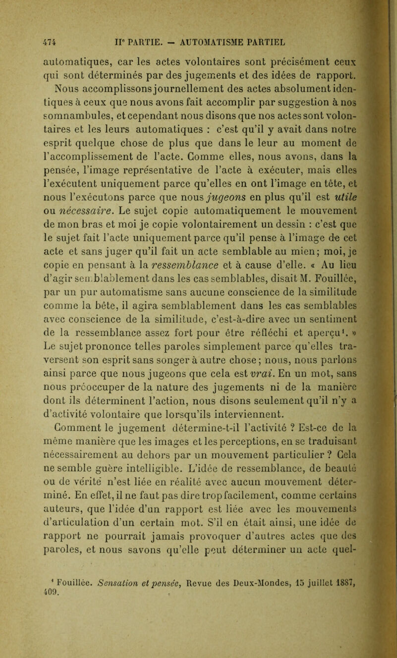 automatiques, car les actes volontaires sont precisement ceux qui sont determines par des jugements et des idees de rapport. Nous accomplissonsjournellement des actes absolument idcn- tiques a ceux que nous avons fait accomplir par suggestion a nos somnambules, et cependant nous disons que nos actes sont volon- taires et les leurs automatiques : c’est qu’il y avait dans notre esprit quelque chose de plus que dans le leur au moment de l’accomplissement de l’acte. Gomme elles, nous avons, dans la pensee, l’image representative de l’acte a executer, mais elles l’executent uniquement parce qu’elles en ont l’image en tete, et nous l’executons parce que nous jugeons en plus qu’il est utile ou necessaire. Le sujet copie automatiquement le mouvement de mon bras et moi je copie volontairement un dessin : c’est que le sujet fait l’acte uniquement parce qu’il pense a l’image de cet acte et sans juger qu’il fait un acte semblable au mien; moi, je copie en pensant a la ressemblance et a cause d’elle. « Au lieu d’agir seirblablement dans les cas semblables, disait M. Fouillce, par un pur automatisme sans aucune conscience de la similitude comme la bete, il agira semblablement dans les cas semblables avec conscience de la similitude, c’est-a-dire avec un sentiment de la ressemblance assez fort pour etre reflechi et apercu1. >> Le sujet prononce telles paroles simplement parce qu’elles tra- versent son esprit sans songer a autre chose; nous, nous parlons ainsi parce que nous jugeons que cela est vrai. En un mot, sans nous prcoccuper de la nature des jugements ni de la manierc dont ils determinent Faction, nous disons seulement qu’il n’y a d’activite volontaire que lorsqu’ils interviennent. Comment le jugement determine-t-il l’activite ? Est-ce de la meme maniere que les images et les perceptions, en se traduisant necessairement au dehors par un mouvement particulier ? Gela ne semble guere intelligible. L’idee de ressemblance, de beautii ou de ve'rite’ n’est liee en realite avec aucun mouvement deter- mine. En effet, il ne faut pas dire tropfacilement, comme certains auteurs, que l’idee d’un rapport est liee avec les mouvcments d’articulation d’un certain mot. S’il en etait ainsi, une idee de rapport ne pourrait jamais provoquer d’autres actes que des paroles, et nous savons qu’elle pout determiner un acte quel- 1 Fouillee. Sensation et pensee, Revue des Deux-Mondes, 15 juillet 1887, 409.