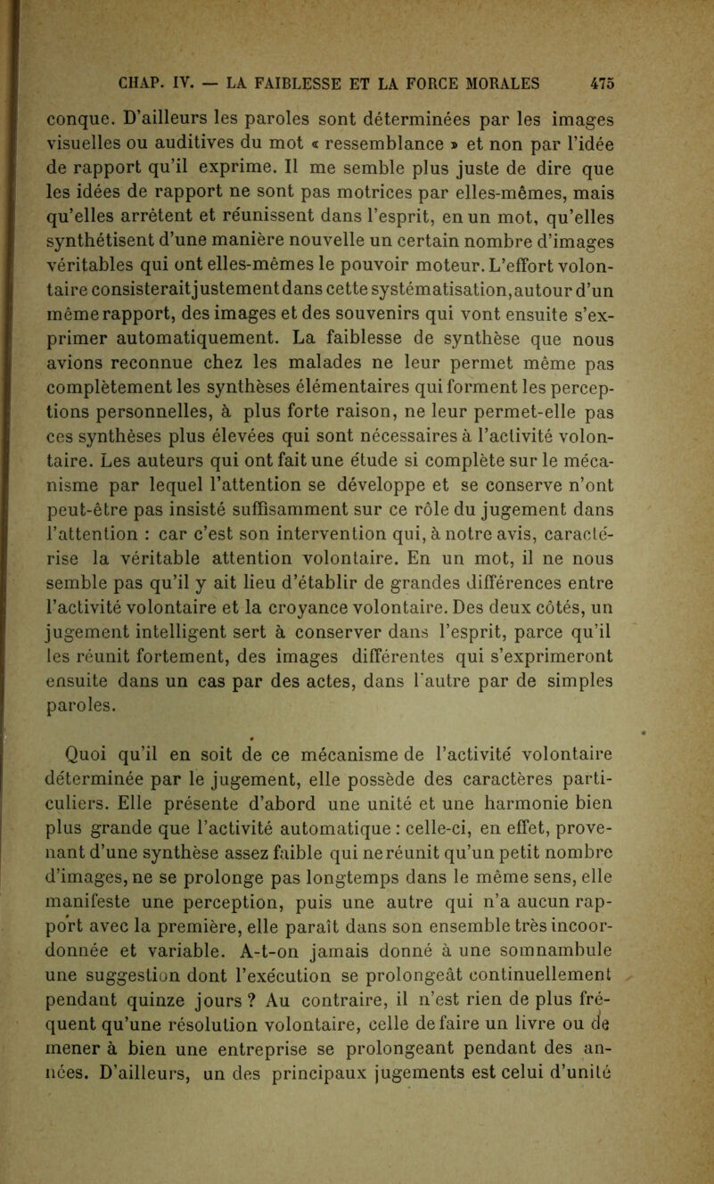 conque. D’ailleurs les paroles sont determinees par les images visuelles ou auditives du mot « ressemblance » et non par l’idee de rapport qu’il exprime. II me semble plus juste de dire que les idees de rapport ne sont pas motrices par elles-memes, mais qu’elles arretent et reunissent dans l’esprit, en un mot, qu’elles synthetisent d’une maniere nouvelle un certain nombre d’images veritables qui ont elles-memes le pouvoir moteur. L’effort volon- taire consisteraitjustementdans cette systematisation, autour d’un meme rapport, des images et des souvenirs qui vont ensuite s’ex- primer automatiquement. La faiblesse de synthese que nous avions reconnue chez les malades ne leur permet meme pas completement les syntheses elementaires quiforment les percep- tions personnelles, a plus forte raison, ne leur permet-elle pas ces syntheses plus elevees qui sont necessaires a l’aclivite volon- taire. Les auteurs qui ont fait une etude si complete sur le meca- nisme par lequel l’attention se developpe et se conserve n’ont peut-etre pas insiste suffisamment sur ce role du jugement dans l’attention : car c’est son intervention qui, a notre avis, caracte'- rise la veritable attention volontaire. En un mot, il ne nous semble pas qu’il y ait lieu d’etablir de grandes differences entre l’activite volontaire et la croyance volontaire. Des deux cotes, un jugement intelligent sert a conserver dans l’esprit, parce qu’il les reunit fortement, des images differentes qui s’exprimeront ensuite dans un cas par des actes, dans rautre par de simples paroles. Quoi qu’il en soit de ce mecanisme de l’activite volontaire de'terminee par le jugement, elle possede des caracteres parti- culiers. Elle presente d’abord une unite et une harmonie bien plus grande que l’activite automatique: celle-ci, en effet, prove- nant d’une synthese assez faible qui ne reunit qu’un petit nombre d’images, ne se prolonge pas longtemps dans le meme sens, elle manifeste une perception, puis une autre qui n’a aucun rap- port avec la premiere, elle parait dans son ensemble tresincoor- donnee et variable. A-t-on jamais donne a une somnambule une suggestion dont l’execution se prolongeat eontinuellement pendant quinze jours? Au contraire, il n’est rien de plus fre- quent qu’une resolution volontaire, celle defaire un livre ou cle mener a bien une entreprise se prolongeant pendant des an- nces. D’ailleurs, un des principaux jugements est celui d’unile