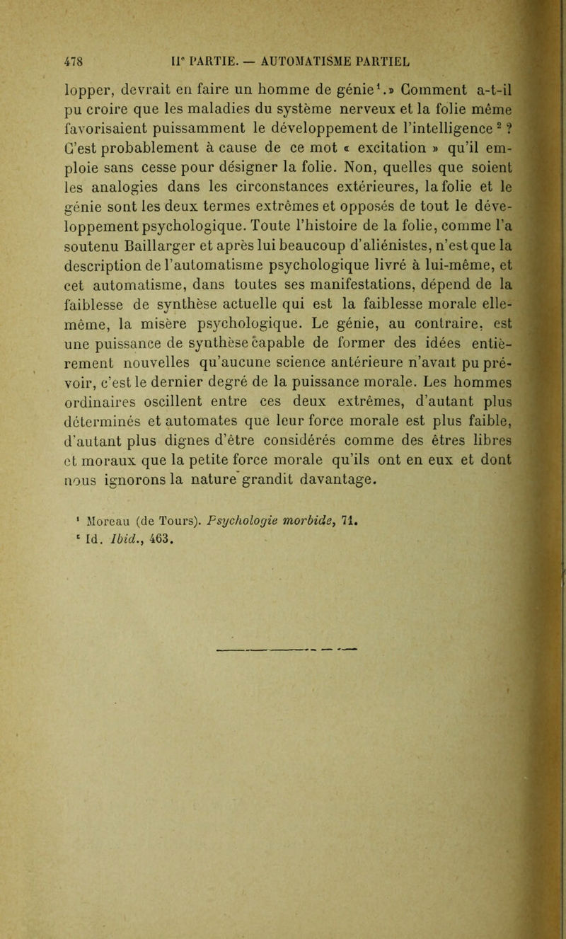 lopper, devrait en faire un homme de genie1.® Comment a-t-il pu croire que les maladies du systeme nerveux et la folie meme favorisaient puissamment le developpement de l’intelligence 2 ? C’est probablement a cause de ce mot « excitation » qu’il em- 1 ploie sans cesse pour designer la folie. Non, quelles que soient les analogies dans les circonstances exterieures, la folie et le genie sont les deux termes extremes et opposes de tout le deve- loppement psychologique. Toute l’histoire de la folie, comme l’a soutenu Baillarger et apres lui beaucoup d’alienistes, n’est que la description de 1’automatisme psychologique livre a lui-meme, et cet automatisme, dans toutes ses manifestations, depend de la faiblesse de synthese actuelle qui est la faiblesse morale elle- J meme, la misere psychologique. Le genie, au contraire, est une puissance de synthese capable de former des idees entie- rement nouvelles qu’aucune science anterieure n’avait pu pre- voir, c’est le dernier degre de la puissance morale. Les hommes ordinaires oscillent entre ces deux extremes, d’autant plus determines et automates que leur force morale est plus faible, d'autant plus dignes d’etre consideres comme des etres libres ct moraux que la petite force morale qu’ils ont en eux et dont nous ignorons la nature grandit davantage. 1 Moreau (de Tours). Fsychologie morbide, 71. 6 Id. Ibid., 463.