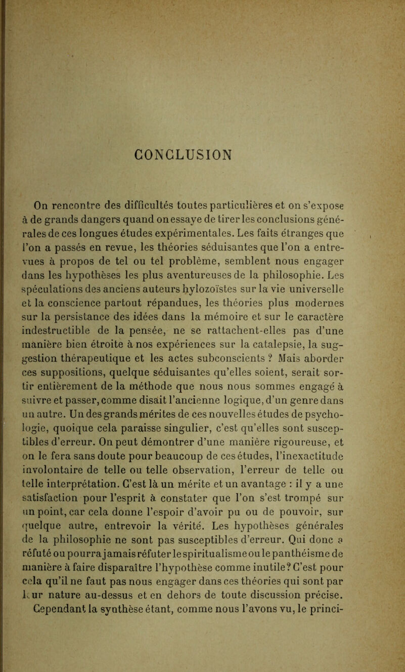 CONCLUSION On rencontre des difficultes toutes particulieres et on s’expose a de grands dangers quand onessaye detirerles conclusions gene- rales de ces longues etudes experimentales. Les faits etranges que 1’on a passes en revue, les theories seduisantes que l’on a entre- vues a propos de tel ou tel probleme, semblent nous engager dans les hypotheses les plus aventureuses de la philosophic. Les speculations des anciens auteurs hylozoistes sur la vie universelle et la conscience partout repandues, les theories plus modernes sur la persistance des idees dans la memoire et sur le caractere indestructible de la pensee, ne se rattachent-elles pas d’une maniere bien etroite a nos experiences sur la catalepsie, la sug- gestion therapeutique et les actes subconscients ? Mais aborder ces suppositions, quelque seduisantes qu’elles soient, serait sor- tir entierement de la methode que nous nous sommes engage a suivre et passer, comme disait l’ancienne logique, d’un genre dans un autre. Un des grands merites de ces nouvelles etudes de psycho- logic, quoique cela paraisse singulier, c’est qu’elles sont suscep- tibles d’erreur. Onpeut demontrer d’une maniere rigoureuse, et on le fera sansdoute pour beaucoup de ces etudes, l’inexactitude involontaire de telle ou telle observation, l’erreur de telle ou telle interpretation. G’est la un merite et un avantage : il y a une satisfaction pour l’esprit a. constater que Ton s’est trompe sur un point, car cela donne l’espoir d’avoir pu ou de pouvoir, sur quelque autre, entrevoir la verite. Les hypotheses generales de la philosophic ne sont pas susceptibles d’erreur. Qui done a refute oupourrajamaisrefuterlespiritualismeoulepantheismede maniere a faire disparattre l’hypothese comme inutile? G’est pour cela qu’il ne faut pas nous engager dans ces theories qui sont par kur nature au-dessus et en dehors de toute discussion precise. Gependant la synthese etant, comme nous l’avons vu, le princi-