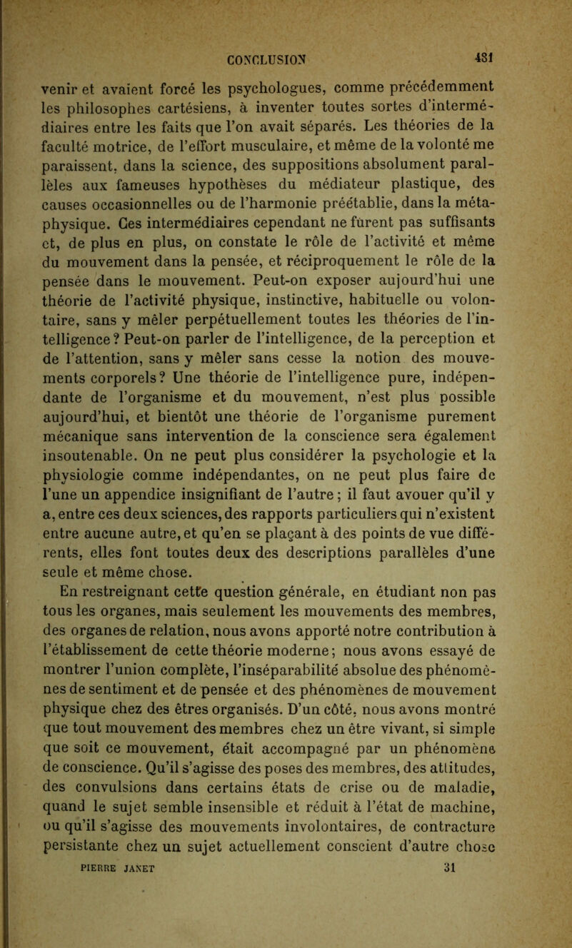 venir et avaient force les psyehologues, comme precedemment les philosophes cartesiens, a inventer toutes sortes d’interme- diaires entre les faits que l’on avait separes. Les theories de la faculte motrice, de reffort musculaire, etmeme de la volonte me paraissent, dans la science, des suppositions absolument paral- lels aux fameuses hypotheses du mediateur plastique, des causes occasionnelles ou de l’harmonie preetablie, dans la meta- physique. Ges interme'diaires cependant ne furent pas suffisants ct, de plus en plus, on constate le role de l’activite et meme du mouvement dans la pensee, et reciproquement le role de la pensee dans le mouvement. Peut-on exposer aujourd’hui une theorie de l’activite physique, instinctive, habituelle ou volon- taire, sans y meler perpetuellement toutes les theories de l’in- telligence? Peut-on parler de l’intelligence, de la perception et de l’attention, sans y meler sans cesse la notion des mouve- ments corporels? Une theorie de Intelligence pure, indepen- dante de l’organisme et du mouvement, n’est plus possible aujourd’hui, et bientot une theorie de l’organisme purement mecanique sans intervention de la conscience sera egalement insoutenable. On ne peut plus considerer la psychologie et la physiologie comme independantes, on ne peut plus faire dc l’une un appendice insignifiant de l’autre; il faut avouer qu’il y a, entre ces deux sciences, des rapports particuliers qui n’existent entre aucune autre, et qu’en se plagant a des points de vue diffe- rents, elles font toutes deux des descriptions paralleles d’une seule et meme chose. En restreignant cette question generale, en etudiant non pas tous les organes, mais seulement les mouvements des membres, des organes de relation, nous avons apporte notre contribution a I’etablissement de cette theorie moderne; nous avons essaye de montrer bunion complete, l’inseparabilite absolue des phenome- nes de sentiment et de pensee et des phenomenes de mouvement physique chez des etres organises. D’un c6te. nous avons montre que tout mouvement des membres chez un etre vivant, si simple que soit ce mouvement, etait accompagne par un phenomene de conscience. Qu’il s’agisse des poses des membres, des attitudes, des convulsions dans certains etats de crise ou de maladie, quand le sujet semble insensible et reduit a l’etat de machine, ou qu’il s’agisse des mouvements involontaires, de contracture persistante chez un sujet actuellement conscient d’autre chose 31 PIERRE JANET