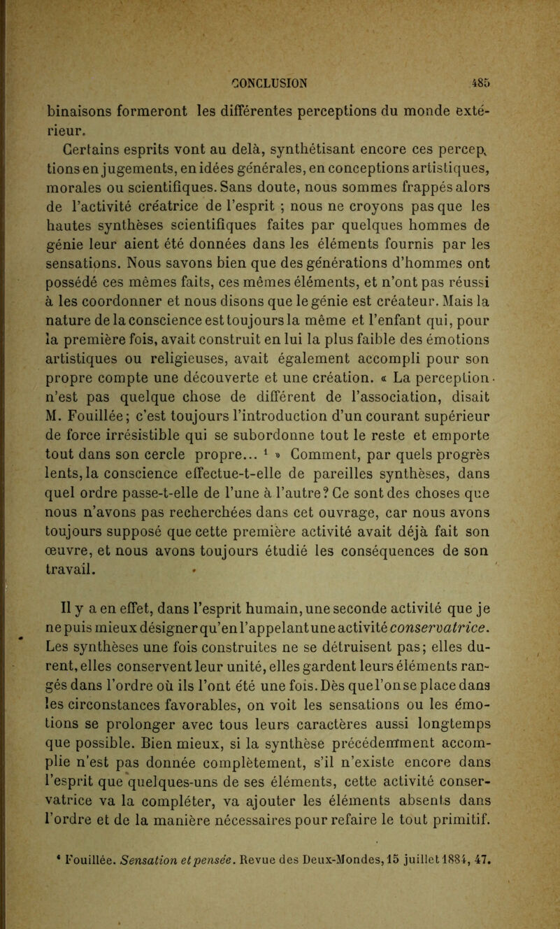 binaisons formeront les differentes perceptions du monde exte- rieur. Certains esprits vont au dela, synthetisant encore ces percep, tions en jugements, en idees ge'nerales, en conceptions artistiques, morales ou scientifiques. Sans doute, nous sommes frappesalors de l’activite cre'atrice de l’esprit ; nous ne croyons pas que les hautes syntheses scientifiques faites par quelques hommes de genie leur aient ete donnees dans les elements fournis par les sensations. Nous savons bien que des generations d’hommes ont possede ces memes faits, ces memes elements, et n’ont pas reussi a les coordonner et nous disons que le genie est createur. Mais la nature dela conscience est toujours la meme et l’enfant qui, pour la premiere fois, avait construit en lui la plus faible des emotions artistiques ou religieuses, avait egalement accompli pour son propre compte une decouverte et une creation. « La perception- n’est pas quelque chose de different de l’association, disait M. Fouillee; c’est toujours l’introduction d’uncourant superieur de force irresistible qui se subordonne tout le reste et emporte tout dans son cercle propre... 1 » Comment, par quels progres lents, la conscience effectue-t-elle de pareilles syntheses, dans quel ordre passe-t-elle de Tune a l’autre? Ce sont des choses que nous n’avons pas recherchees dans cet ouvrage, car nous avons toujours suppose que cette premiere activite avait deja fait son oeuvre, et nous avons toujours etudie les consequences de son travail. II y a en effet, dans l’esprit humain, une seconde activite que je nepuis mieux designer qu’enl’appelantune activite conservatrice. Les syntheses une fois construites ne se detruisent pas; elles du- rent, elles conservent leur unite, elles gardent leurs elements ran- ges dans l’ordre ou ils Font e'te une fois. Des quel’onse place dans !es circonstances favorables, on voit les sensations ou les emo- tions se prolonger avec tous leurs caracteres aussi longtemps que possible. Bien mieux, si la synthese precedemment accom- plie n’est pas donnee completement, s’il n’existe encore dans l’esprit que quelques-uns de ses elements, cette activite conser- vatrice va la completer, va ajouter les elements absents dans l’ordre et de la maniere necessaires pour refaire le tout primitif. * I'ouillee. Sensation etpensee. Revue des Deux-Mondes,15 juillet 1884, 47.