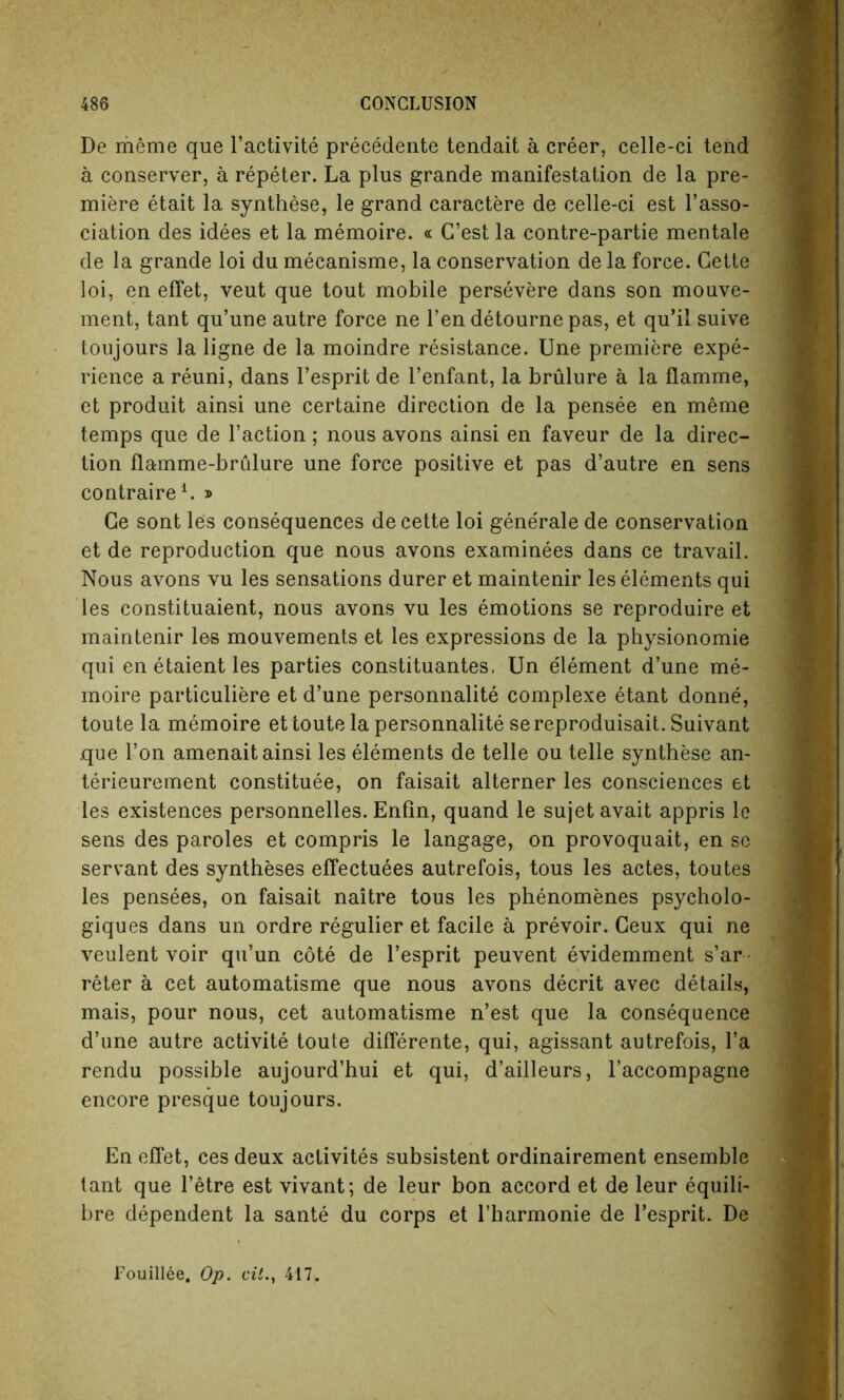 De rheme que l’activite precedente tendait a creer, celle-ci tend a conserver, a repeter. La plus grande manifestation de la pre- miere etait la synthese, le grand caractere de celle-ci est l’asso- ciation des idees et la memoire. « C’est la contre-partie mentale de la grande loi du mecanisme, la conservation de la force. Cette loi, en effet, veut que tout mobile persevere dans son mouve- ment, tant qu’une autre force ne l’en detournepas, et qu’il suive toujours la ligne de la moindre resistance. Une premiere expe- rience a reuni, dans l’esprit de l’enfant, la brulure a la flamme, et produit ainsi une certaine direction de la pensee en meme temps que de Taction; nous avons ainsi en faveur de la direc- tion flamme-brulure une force positive et pas d’autre en sens contraire1. » Ce sont les consequences de cette loi gene'rale de conservation et de reproduction que nous avons examinees dans ce travail. Nous avons vu les sensations durer et maintenir les elements qui les constituaient, nous avons vu les emotions se reproduire et maintenir les mouvements et les expressions de la physionomie qui enetaientles parties constituantes, Un element d’une me- moire particuliere et d’une personnalite complexe etant donne, toute la memoire et toute la personnalite sereproduisait. Suivant .que Ton amenait ainsi les elements de telle ou telle synthese an- terieurement constitute, on faisait alterner les consciences et les existences personnelles. Enfin, quand le sujet avait appris le sens des paroles et compris le langage, on provoquait, en sc servant des syntheses effectuees autrefois, tous les actes, toutes les pensees, on faisait naitre tous les phenomenes psycholo- gies dans un ordre regulier et facile a prevoir. Ceux qui ne veulent voir qu’un cote de l’esprit peuvent evidemment s’ar • reter a cet automatisme que nous avons decrit avec details, mais, pour nous, cet automatisme n’est que la consequence d’une autre activite toute differente, qui, agissant autrefois, l’a rendu possible aujourd’hui et qui, d’ailleurs, l’accompagne encore presque toujours. En effet, ces deux activites subsistent ordinairement ensemble tant que l’etre est vivant; de leur bon accord et de leur equili- bre dependent la sante du corps et l’harmonie de l’esprit. De Fouillee. Op. cit., 417.
