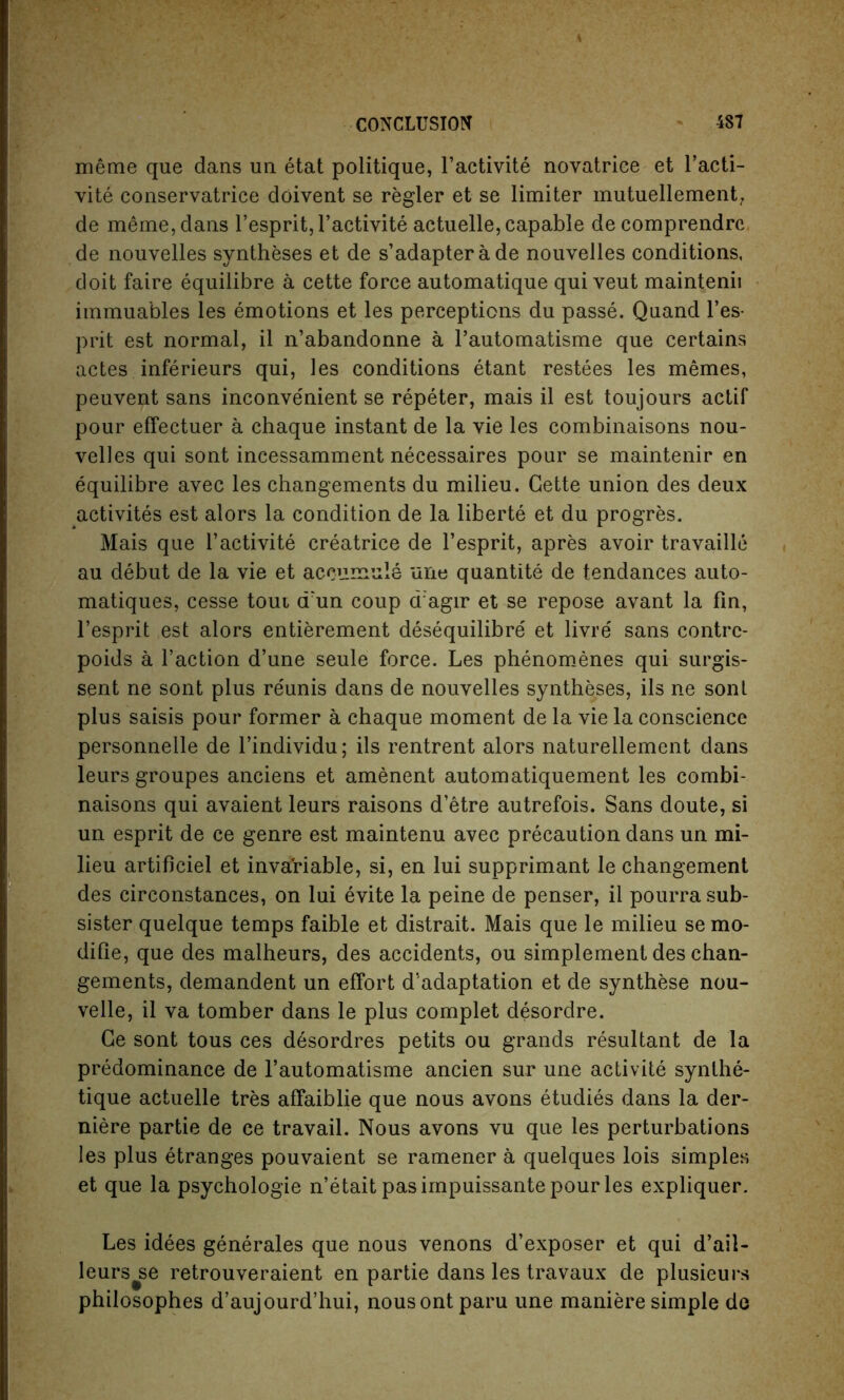 meme que dans un etat politique, l’activite novatriee et l’acti- vite conservatrice doivent se regler et se limiter mutuellement, de meme, dans l’espritjl’activite actuelle, capable decomprendrc de nouvelles syntheses et de s’adapter a de nouvelles conditions, doit faire equilibre a cette force automatique qui veut maintenii immuables les emotions et les perceptions du passe. Quand l’es- prit est normal, il n’abandonne a l’automatisme que certains actes inferieurs qui, les conditions etant restees les memes, peuvent sans inconvenient se repeter, mais il est toujours actif pour effectuer a chaque instant de la vie les combinaisons nou- velles qui sont incessamment necessaires pour se maintenir en equilibre avec les changements du milieu. Cette union des deux activites est alors la condition de la liberte et du progres. Mais que l’activite creatrice de l’esprit, apres avoir travaille au debut de la vie et aceumule une quantite de tendances auto- matiques, cesse toui arun coup cragir et se repose avant la fin, l’esprit est alors entierement desequilibre et livre' sans contrc- poids a Taction d’une seule force. Les phenomenes qui surgis- sent ne sont plus reunis dans de nouvelles syntheses, ils ne sont plus saisis pour former a chaque moment de la vie la conscience personnelle de l’individu; ils rentrent alors naturellement dans leurs groupes anciens et amenent automatiquement les combi- naisons qui avaient leurs raisons d’etre autrefois. Sans doute, si un esprit de ce genre est maintenu avec precaution dans un mi- lieu artificiel et invariable, si, en lui supprimant le changement des circonstances, on lui evite la peine de penser, il pourra sub- sister quelque temps faible et distrait. Mais que le milieu se mo- difie, que des malheurs, des accidents, ou simplement des chan- gements, demandent un effort d'adaptation et de synthese nou- velle, il va tomber dans le plus complet desordre. Ce sont tous ces desordres petits ou grands resultant de la predominance de l’automatisme ancien sur une activite synthe- tique actuelle tres affaiblie que nous avons etudies dans la der- niere partie de ce travail. Nous avons vu que les perturbations les plus etranges pouvaient se ramener a quelques lois simples et que la psychologie n’etait pas impuissante pour les expliquer. Les idees generales que nous venons d’exposer et qui d’ail- leurs^se retrouveraient en partie dans les travaux de plusieurs philosophes d’aujourd’hui, nousontparu une maniere simple de