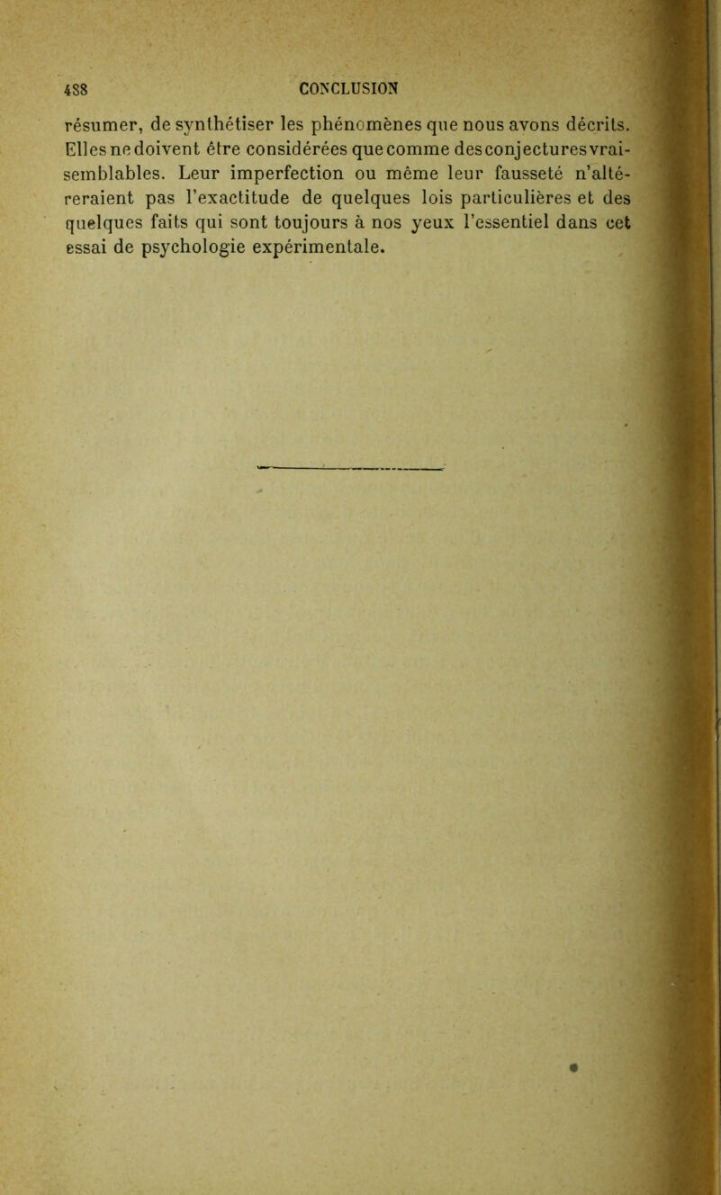 resumer, de synthetiser les phenomenes que nous avons decrits. Elies nodoivent 6tre considerees quecomme desconjecturesvrai- semblables. Leur imperfection ou meme leur faussete n’alte- reraient pas l’exactitude de quelques lois particulieres et des quelques faits qui sont toujours a nos yeux 1’essentiel dans cet essai de psychologie experimental.