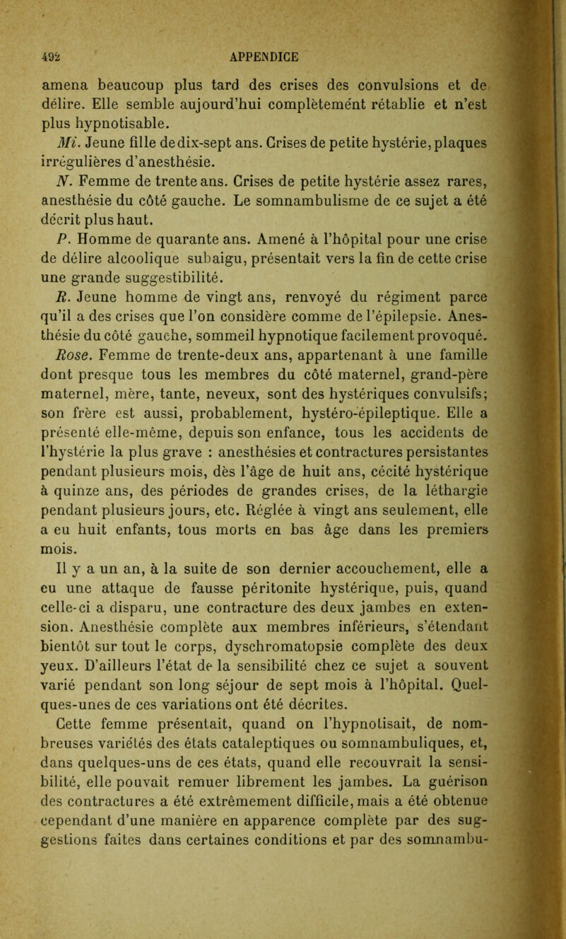 amena beaucoup plus tard des crises des convulsions et de delire. Elle semble aujourd’hui completeme'nt retablie et n’est plus hypnotisable. Mi. Jeune fille dedix-sept ans. Grises de petite hysterie, plaques irregulieres d’anesthesie. N. Femme de trente ans. Crises de petite hysterie assez rares, anesthesie du c6te gauche. Le somnambulisme de ce sujet a ete decrit plus haut. P. Homme de quarante ans. Amene a l’hopital pour une crise de delire alcoolique subaigu, presentait vers la fin de cette crise une grande suggestibility. R. Jeune homme de vingt ans, renvoye du regiment parce qu’il a des crises que Ton considere comme de l’epilepsie. Anes- thesie du cote gauche, sommeil hypnotique facilementprovoque. Rose. Femme de trente-deux ans, appartenant a une famille dont presque tous les membres du cote maternel, grand-pere maternel, mere, tante, neveux, sont des hysteriques convulsifs; son frere est aussi, probablement, hystero-epileptique. Elle a presente elle-meme, depuis son enfance, tous les accidents de l’hysterie la plus grave : anesthesies et contractures persistantes pendant plusieurs mois, des l’age de huit ans, cecite hysterique k quinze ans, des periodes de grandes crises, de la lethargie pendant plusieurs jours, etc. Reglee a vingt ans seulement, elle a eu huit enfants, tous morts en bas age dans les premiers mois. II y a un an, a la suite de son dernier accouchement, elle a eu une attaque de fausse peritonite hysterique, puis, quand celle-ci a disparu, une contracture des deux jambes en exten- sion. Anesthesie complete aux membres inferieurs, s’etendant bientot sur tout le corps, dyschromatopsie complete des deux yeux. D’ailleurs l’etat de la sensibilite chez ce sujet a souvent varie pendant son long sejour de sept mois a l’hopital. Quel- ques-unes de ces variations ont ete decrites. Cette femme presentait, quand on l’hypnotisait, de nom- breuses varie'tes des etats cataleptiques ou somnambuliques, et, dans quelques-uns de ces etats, quand elle recouvrait la sensi- bilite, elle pouvait remuer librement les jambes. La guerison des contractures a ete extremement difficile, mais a ete obtenue cependant d’une maniere en apparence complete par des sug- gestions faites dans certaines conditions et par des somnambu-