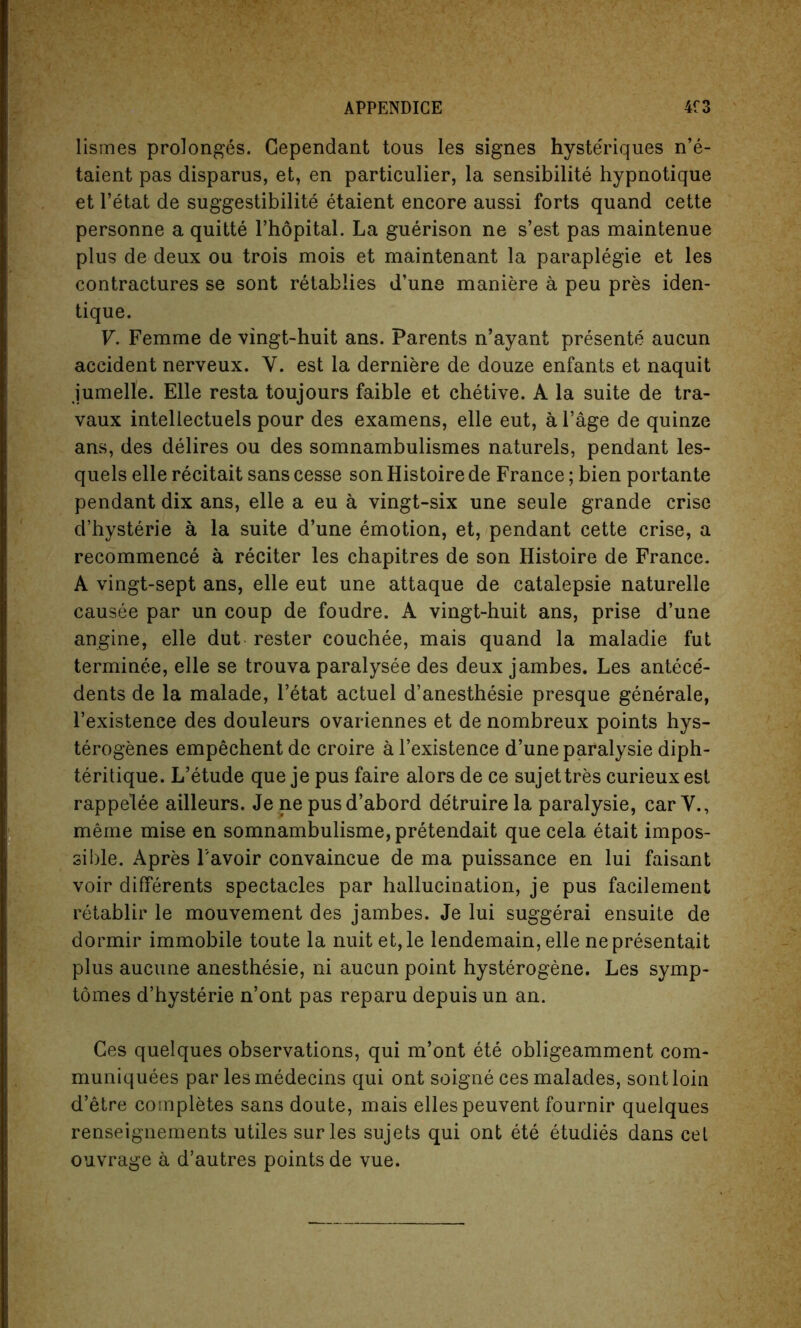 lismes prolonges. Cependant tous les signes hyste'riques n’e- taient pas disparus, et, en particular, la sensibilite hypnotique et l’etat de suggestibility etaient encore aussi forts quand cette personne a quitte l’hopital. La guerison ne s’est pas maintenue plus de deux ou trois mois et maintenant la paraplegie et les contractures se sont retablies d’une maniere a peu pres iden- tique. V. Femme de vingt-huit ans. Parents n’ayant presente aucun accident nerveux. Y. est la derniere de douze enfants et naquit jumelle. Elle resta toujours faible et chetive. A la suite de tra- vaux intellectuels pour des examens, elle eut, a l’age de quinze ans, des delires ou des somnambulismes naturels, pendant les- quels elle recitait sans cesse son Histoire de France; bien portante pendant dix ans, elle a eu a vingt-six une seule grande crise d’hysterie a la suite d’une emotion, et, pendant cette crise, a recommence a reciter les chapitres de son Histoire de France. A vingt-sept ans, elle eut une attaque de catalepsie naturelle causee par un coup de foudre. A vingt-huit ans, prise d’une angine, elle dut rester eouchee, mais quand la maladie fut terminee, elle se trouva paralysee des deux jambes. Les antece'- dents de la malade, l’etat actuel d’anesthesie presque generale, l’existence des douleurs ovariennes et de nombreux points hys- terogenes empechent de croire a l’existence d’une paralysie diph- teritique. L’etude que je pus faire alors de ce sujettres curieuxesl rappelee ailleurs. Je ne pusd’abord de'truire la paralysie, car V., meme mise en somnambulisme, pretendait que cela etait impos- sible. Apres l avoir convaincue de ma puissance en lui faisant voir differents spectacles par hallucination, je pus facilement retablir le mouvement des jambes. Je lui suggerai ensuite de dormir immobile toute la nuit et,le lendemain, elle nepresentait plus aucune anesthesie, ni aucun point hysterogene. Les symp- tomes d’hysterie n’ont pas reparu depuis un an. Ces quelques observations, qui m’ont ete obligeamment com- muniquees par lesmedecins qui ont soigne ces malades, sont loin d’etre completes sans doute, mais ellespeuvent fournir quelques renseignements utiles surles sujets qui ont ete etudies dans cet ouvrage a d’autres points de vue.