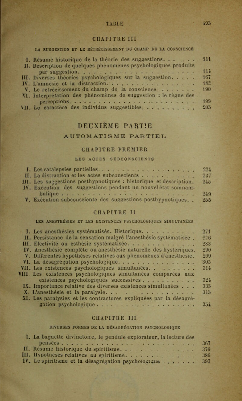 TABLE 405 CHAPITRE III LA SUGGESTION ET LE RETRECISSEMENT DU CHAMP DE LA CONSCIENCE I. Resume historique de la theorie des suggestions 141 II. Description de quelques phenomenes psychologies produits par suggestion 144 III. Diverses theories psychologiques sur la suggestion 167 IV. L’amnesie et la distraction 185 V. Le retrecissement du champ de la conscience 190 VI. Interpretation des phenomenes de suggestion : le regne des perceptions 199 VII. Le caractere des individus suggestibles 205 DEUXIEME partie AUTO MAT IS ME PARTIEL CHAPITRE PREMIER LES ACTES SUBCON'SCIENTS I. Les catalepsies partielles 224 II. La distraction et les actes subconscients 237 III. Les suggestions posthypnotiques : historique et description. 245 IV. Execution des suggestions pendant un nouveletat somnam- bulique 249 V. Execution subconsciente des suggestions posthypnotiques. . 255 CHAPITRE II LES ANESTHESIES ET LES EXISTENCES PSYCHOLOGIQUES SIMULTANEES I. Les anesthesies systematises. Historique 271 II. Persistance de la sensation malgre l’anesthesie systematisee . 276 III. Electivite ou esthQsie systematisee 283 IV. Anesthesie complete ou anesthesie naturelle des hysteriques. 290 V. Differentes hypotheses relatives aux phenomenes d’anesthesie. 299 VI. La desagregation psychologique 305 VII. Les existences psychologiques simultanees 314 VIII Les existences psychologiques simultanees companies aux existences psychologiques successives . . 324 IX. Importance relative des diverses existences simultanees . . . 335 X. L’anesthesie et la paralysie. . . . . 345 XI. Les paralysies et les contractures expliquees par la desagre- gation psychologique 354 CHAPITRE III DIVERSES FORMES DE LA DESAGREGATION PSYCHOLOGIQUE I. La baguette divinatoire, le pendule explorateur, la lecture des pensees 367 II. Resume historique du spiritisme 376 III. Hypotheses relatives au spiritisme ... 386 IV. Le spiritisme et la desagregation psychologique 397