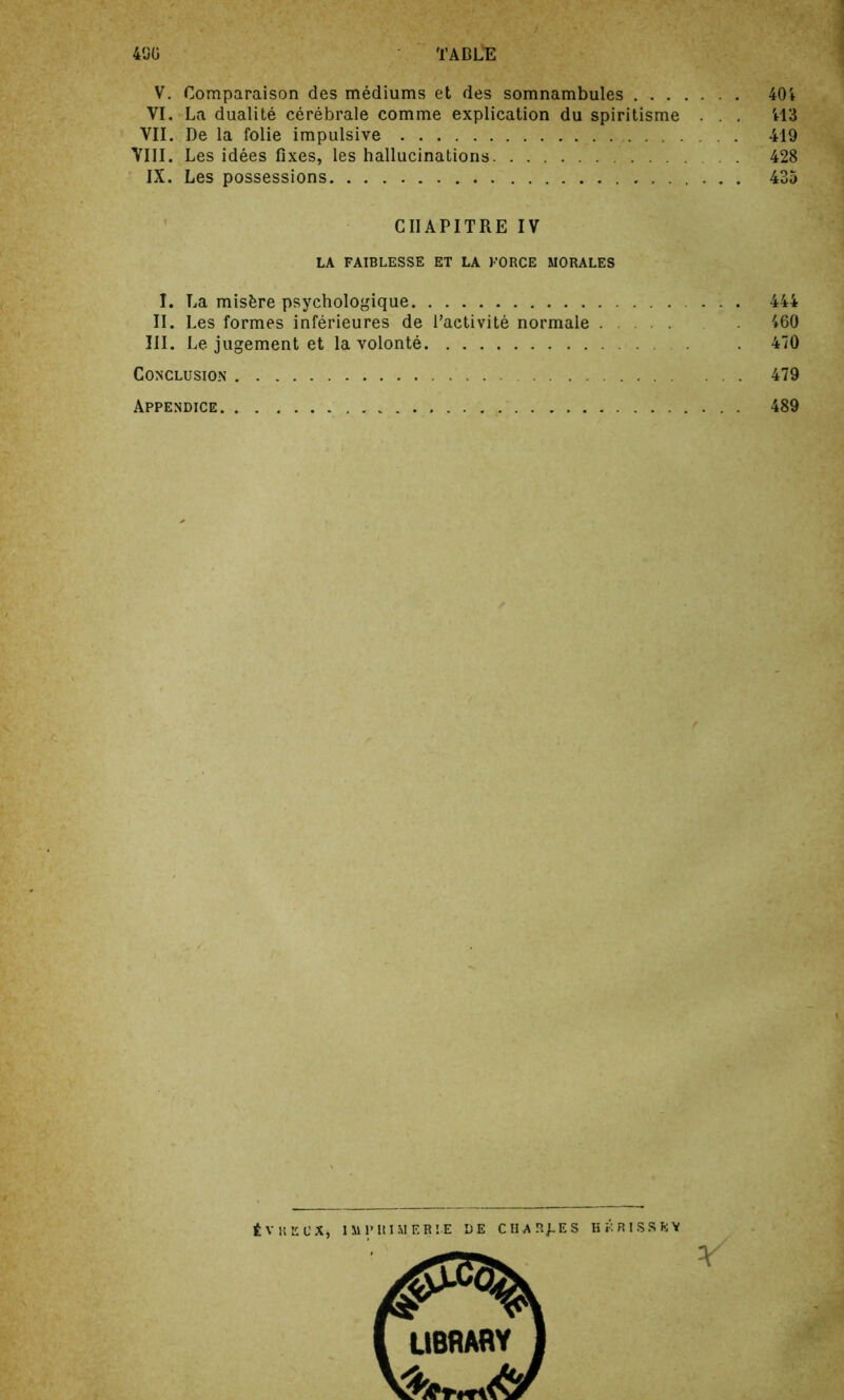 V. Comparaison des mediums et des somnambules 401 VI. La dualite cerebrale comme explication du spiritisme . . 413 VII. De la folie impulsive 419 VIII. Les idees fixes, les hallucinations 428 IX. Les possessions 435 CIIAPITRE IV LA FAIBLESSE ET LA FORCE MORALES I. La misfcre psychologique 444 II. Les formes inferieures de l’activite normale 460 III. Le jugement et la volonte 470 Conclusion 479 Appendice . 489 tVKECX, 1 M P It I M E R IE DE CHARJ-ES HKRISSfcY LIBRARY