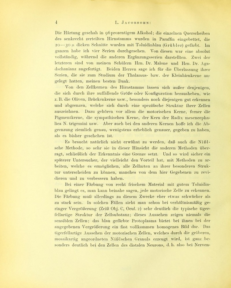 Die Härtung geschah in 96prozentigern Alkohol; die einzelnen Querscheiben des senkrecht zerteilten Hirnstamms wurden in Paraffin eingebettet, die 20—30 fx dicken Schnitte wurden mit Toluidinblau (Grübler) gefärbt. Im ganzen habe ich vier Serien durchgesehen. Von diesen war eine absolut vollständig, während die anderen Ergänzungsserien darstellten. Zwei der letzteren sind von meinen Schülern Hm. Dr. Malone und Hrn. Dr, Aga- dschanianz angefertigt. Beiden Herren sage ich für die Überlassung ihrer Serien, die sie zum Studium der Thalamus- bzw. der Kleinhirnkerne an- gelegt hatten, meinen besten Dank. Von den Zellkernen des Hirnstamms lassen sich außer denjenigen, die sich durch ihre auffallende Größe oder Konfiguration herausheben, wie z. B. die Oliven, Brückenkerne usw., besonders noch diejenigen gut erkennen und abgrenzen, welche sich durch eine spezifische Struktur ihrer Zellen auszeichnen. Dazu gehören vor allem die motorischen Kerne, ferner die Pigmentkerne, die sympathischen Kerne, der Kern der Radix mesencepha- lica N. trigemini usw. Aber auch bei den anderen Kernen hoffe ich die Ab- grenzung ziemlich genau, wenigstens erheblich genauer, gegeben zu haben, als es bisher geschehen ist. Es braucht natürlich nicht erwähnt zu werden, daß auch die Nißl- sche Methode, so sehr sie in dieser Hinsicht die anderen Methoden über- ragt, schließlich der Erkenntnis eine Grenze setzt. Und so wird sicher ein späterer Untersucher, der vielleicht den Vorteil hat, mit Methoden zu ar- beiten, welche es ermöglichen, alle Zellarten an ihrer besonderen Struk- tur unterscheiden zu können, manches von dem hier Gegebenen zu revi- dieren und zu verbessern haben. Bei einer Färbung von recht frischem Material mit gutem Toluidin- blau gelingt es, man kann beinahe sagen, jede motorische Zelle zu erkennen. Die Färbung muß allerdings zu diesem Zwecke eher etwas schwächer als zu stark sein. In solchen Fällen sieht man schon bei verhältnismäßig ge- ringer Vergrößerung (Zeiß Obj. C, Ocul. 2) sehr deutlich die typische tiger- fellartige Struktur der Zellsubstanz; dieses Aussehen zeigen niemals die sensiblen Zellen; das blau gefärbte Protoplasma bietet bei ihnen bei der angegebenen Vergrößerung ein fast vollkommen homogenes Bild dar. Das tigerfellartige Aussehen der motorischen Zellen, welches durch die gröberen, mosaikartig angeordneten Nißlschen Granula erzeugt wird, ist ganz be- sonders deutlich bei den Zellen des distalen Neurons, d.h. also bei Nerven-