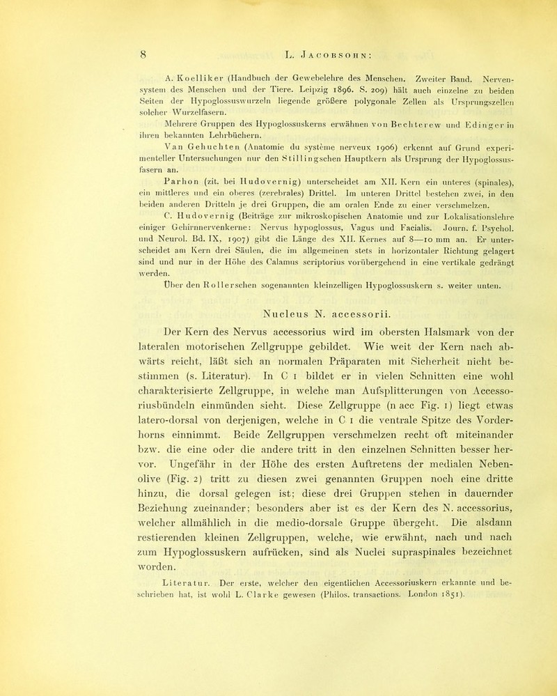 A. Koelliker (Handbuch der Gewebelehre des Menschen. Zweiter Rand. Nerven- system des Menschen und der Tiere. Leipzig 1896. S. 209) hält auch einzelne zu beiden Seiten der Hypoglossuswurzeln liegende größere polygonale Zellen als Ursprungszellen solcher Wurzelfasern. Mehrere Gruppen des Hypoglossuskerns erwähnen von Bechterew und Edinger in ihren bekannten Lehrbüchern. Van Gehuchten (Anatomie du Systeme nerveux 1906) erkennt auf Grund experi- menteller Untersuchungen nur den Stillingschen Hauptkern als Ursprung der Iiypoglossus- fasern an. Parhon (zit. bei Iiudovernig) unterscheidet am XII. Kern ein unteres (spinales), ein mittleres und ein oberes (zerebrales) Drittel. Im unteren Drittel bestehen zwei, in den beiden anderen Dritteln je drei Gruppen, die am oralen Ende zu einer verschmelzen, C. Hudovernig (Beiträge zur mikroskopischen Anatomie und zur Lokalisationslehre einiger Gehirnnervenkerne: Nervus hypoglossus, Vagus und Facialis. Journ. f. Psychol. und Neurol. Bd. IX, 1907) gibt die Länge des XII. Kernes auf 8—10 mm an. Er unter- scheidet am Kern drei Säulen, die im allgemeinen stets in horizontaler Richtung gelagert sind und nur in der Höhe des Calamus scriptorius vorübergehend in eine vertikale gedrängt werden. Uber den Rollerschen sogenannten kleinzelligen Hypoglossuskern s. weiter unten. Nucleus N. accessorii. Der Kern des Nervus accessorius wird im obersten Halsmark von der lateralen motorischen Zell gruppe gebildet. Wie weit der Kern nach ab- wärts reicht, läßt sich an normalen Präparaten mit Sicherheit nicht be- stimmen (s. Literatur). In C 1 bildet er in vielen Schnitten eine wohl charakterisierte Zellgruppe, in welche man Aufsplitterungen von Accesso- riusbündeln einmünden sieht. Diese Zellgruppe (n acc Fig. 1) liegt etwas latero-dorsal von derjenigen, welche in C 1 die ventrale Spitze des Vorder- horns einnimmt. Beide Zellgruppen verschmelzen recht oft miteinander bzw. die eine oder die andere tritt in den einzelnen Schnitten besser her- vor. Ungefähr in der Höhe des ersten Auftretens der medialen Neben- olive (Fig. 2) tritt zu diesen zwei genannten Gruppen noch eine dritte hinzu, die dorsal gelegen ist; diese drei Gruppen stehen in dauernder Beziehung zueinander; besonders aber ist es der Kern des N. accessorius, welcher allmählich in die medio-dorsale Gruppe übergeht. Die alsdann Testierenden kleinen Zellgruppen, welche, wie erwähnt, nach und nach zum Hypoglossuskern aufrücken, sind als Nuclei supraspinales bezeichnet worden. Literatur. Der erste, welcher den eigentlichen Accessoriuskern erkannte und be- schrieben hat, ist wohl L. Clarke gewesen (Philos. transactions. London 1851).