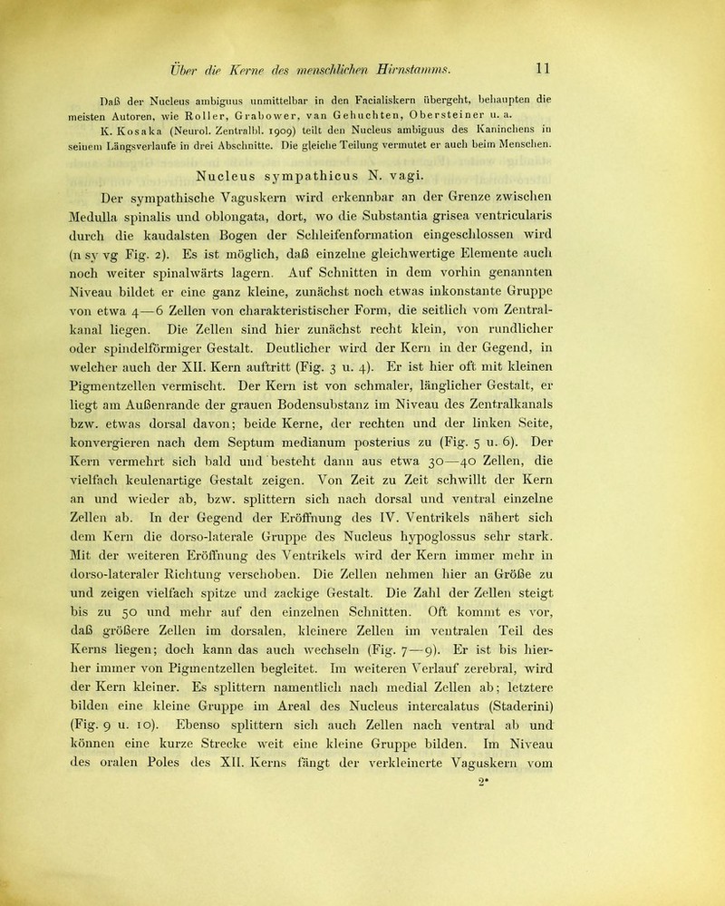 Daß der Nucleus ambiguus unmittelbar in den Facialislcern übergeht, behaupten die meisten Autoren, wie Roller, Grabower, van Gehuchten, Obersteiner u. a. K. Kosaka (Neurol. Zentralbl. 1909) teilt den Nucleus ambiguus des Kaninchens in seinem Längsverlaufe in drei Abschnitte. Die gleiche Teilung vermutet er auch beim Menschen. Nucleus sympathicus N. vagi. Der sympathische Vaguskern wird erkennbar an der Grenze zwischen Medulla spinalis und oblongata, dort, wo die Substantia grisea ventricularis durch die kaudalsten Bogen der Schleifenformation eingeschlossen wird (n sy yg Fig. 2). Es ist möglich, daß einzelne gleichwertige Elemente auch noch weiter spinalwärts lagern. Auf Schnitten in dem vorhin genannten Niveau bildet er eine ganz kleine, zunächst noch etwas inkonstante Gruppe von etwa 4—6 Zellen von charakteristischer Form, die seitlich vom Zentral- kanal liegen. Die Zellen sind hier zunächst recht klein, von rundlicher oder spindelförmiger Gestalt. Deutlicher wird der Kern in der Gegend, in welcher auch der XII. Kern auftritt (Fig. 3 u. 4). Er ist hier oft mit kleinen Pigmentzellen vermischt. Der Kern ist von schmaler, länglicher Gestalt, er liegt am Außenrande der grauen Bodensubstanz im Niveau des Zentralkanals bzw. etwas dorsal davon; beide Kerne, der rechten und der linken Seite, konvergieren nach dem Septum medianum posterius zu (Fig. 5 u. 6). Der Kern vermehrt sich bald und besteht dann aus etwa 30—40 Zellen, die vielfach keulenartige Gestalt zeigen. Von Zeit zu Zeit schwillt der Kern an und wieder ab, bzw. splittern sich nach dorsal und ventral einzelne Zellen ab. In der Gegend der Eröffnung des IV. Ventrikels nähert sich dem Kern die dorso-laterale Gruppe des Nucleus hypoglossus sehr stark. Mit der weiteren Eröffnung des Ventrikels wird der Kern immer mehr in dorso-lateraler Richtung verschoben. Die Zellen nehmen hier an Größe zu und zeigen vielfach spitze und zackige Gestalt. Die Zahl der Zellen steigt bis zu 50 und mehr auf den einzelnen Schnitten. Oft kommt es vor, daß größere Zellen im dorsalen, kleinere Zellen im ventralen Teil des Kerns liegen; doch kann das auch wechseln (Fig. 7—9). Er ist bis hier- her immer von Pigmentzellen begleitet. Im weiteren Verlauf zerebral, wird der Kern kleiner. Es splittern namentlich nach medial Zellen ab; letztere bilden eine kleine Gruppe im Areal des Nucleus intercalatus (Staderini) (Fig. 9 u. 10). Ebenso splittern sich auch Zellen nach ventral ab und können eine kurze Strecke weit eine kleine Gruppe bilden. Im Niveau des oralen Poles des XII. Kerns fängt der verkleinerte Vaguskern vom