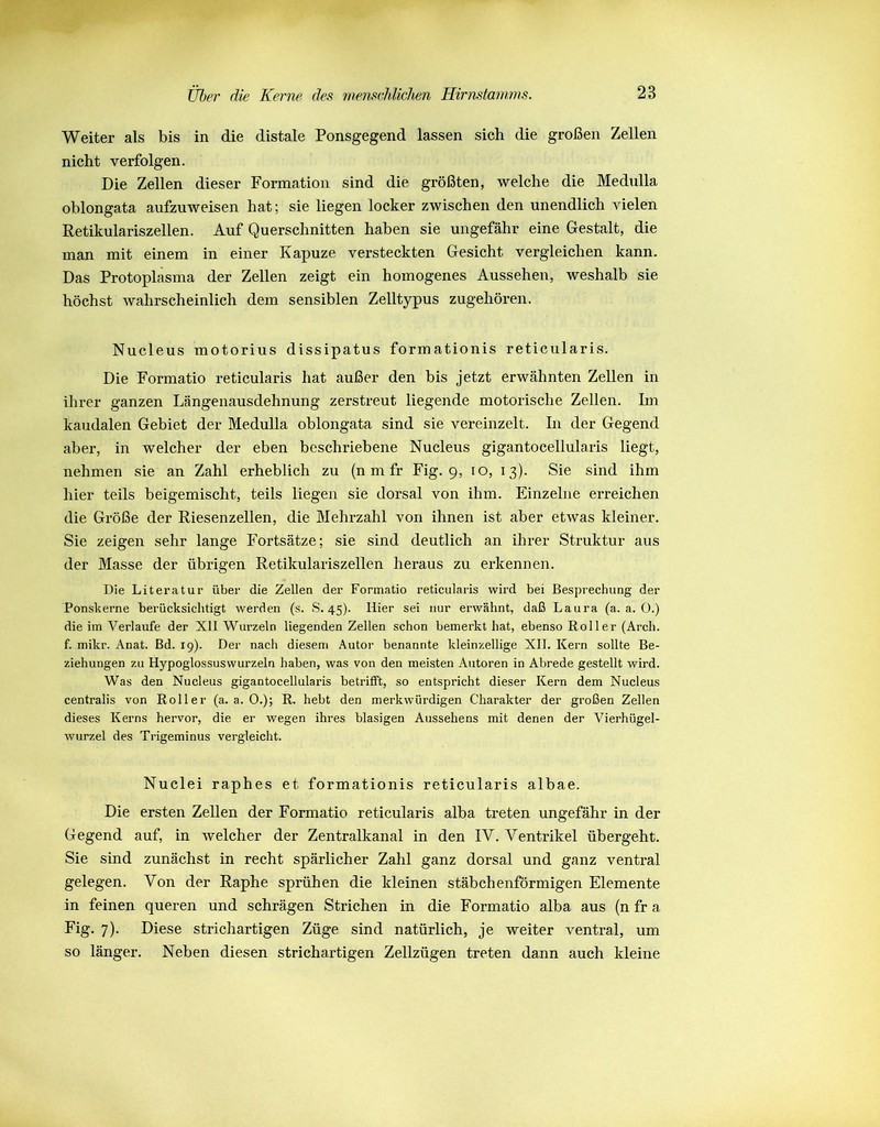 Weiter als bis in die distale Ponsgegend lassen sich die großen Zellen nicht verfolgen. Die Zellen dieser Formation sind die größten, welche die Medulla oblongata aufzuweisen hat; sie liegen locker zwischen den unendlich vielen Retikulariszellen. Auf Querschnitten haben sie ungefähr eine Gestalt, die man mit einem in einer Kapuze versteckten Gesicht vergleichen kann. Das Protoplasma der Zellen zeigt ein homogenes Aussehen, weshalb sie höchst wahrscheinlich dem sensiblen Zelltypus zugehören. Nucleus motorius dissipatus formationis reticularis. Die Formatio reticularis hat außer den bis jetzt erwähnten Zellen in ihrer ganzen Längenausdehnung zerstreut liegende motorische Zellen. Im kaudalen Gebiet der Medulla oblongata sind sie vereinzelt. In der Gegend aber, in welcher der eben beschriebene Nucleus gigantocellularis liegt, nehmen sie an Zahl erheblich zu (n m fr Fig. 9, 10, 13). Sie sind ihm hier teils beigemischt, teils liegen sie dorsal von ihm. Einzelne erreichen die Größe der Riesenzellen, die Mehrzahl von ihnen ist aber etwas kleiner. Sie zeigen sehr lange Fortsätze; sie sind deutlich an ihrer Struktur aus der Masse der übrigen Retikulariszellen heraus zu erkennen. Die Literatur über die Zellen der Formatio reticularis wird bei Besprechung der Ponskerne berücksichtigt werden (s. S. 45). Hier sei nur erwähnt, daß Laura (a. a. 0.) die im Verlaufe der XII Wurzeln liegenden Zellen schon bemerkt hat, ebenso Roller (Arch. f. mikr. Anat. Bd. 19). Der nach diesem Autor benannte kleinzellige XII. Kern sollte Be- ziehungen zu Hypoglossusvvurzeln haben, was von den meisten Autoren in Abrede gestellt wird. Was den Nucleus gigantocellularis betrifft, so entspricht dieser Kern dem Nucleus centralis von Roller (a. a. 0.); R. hebt den merkwürdigen Charakter der großen Zellen dieses Kerns hervor, die er wegen ihres blasigen Aussehens mit denen der Vierhügel- wurzel des Trigeminus vergleicht. Nuclei raphes et formationis reticularis albae. Die ersten Zellen der Formatio reticularis alba treten ungefähr in der Gegend auf, in welcher der Zentralkanal in den IV. Ventrikel übergeht. Sie sind zunächst in recht spärlicher Zahl ganz dorsal und ganz ventral gelegen. Von der Raphe sprühen die kleinen stäbchenförmigen Elemente in feinen queren und schrägen Strichen in die Formatio alba aus (n fr a Fig. 7). Diese strichartigen Züge sind natürlich, je weiter ventral, um so länger. Neben diesen strichartigen Zellzügen treten dann auch kleine