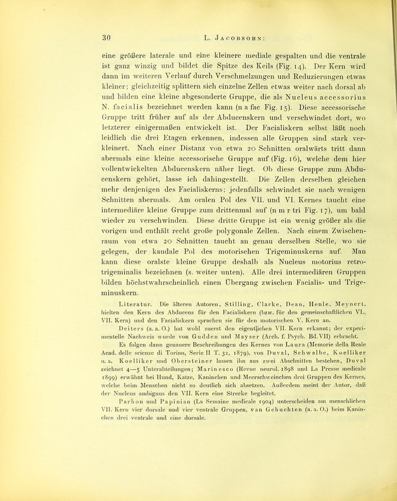 eine größere laterale und eine kleinere mediale gespalten und die ventrale ist ganz winzig und bildet die Spitze des Keils (Fig. 14). Der Kern wird dann im weiteren Verlauf durch Verschmelzungen und Reduzierungen etwas kleiner; gleichzeitig splittern sich einzelne Zellen etwas weiter nach dorsal ab und bilden eine kleine abgesonderte Gruppe, die als Nucleus accessorius N. facialis bezeichnet werden kann (n a fac Fig. 15). Diese accessorische Gruppe tritt früher auf als der Abducenskern und verschwindet dort, wo letzterer einigermaßen entwickelt ist. Der Facialiskern selbst läßt noch leidlich die drei Etagen erkennen, indessen alle Gruppen sind stark ver- kleinert. Nach einer Distanz von etwa 20 Schnitten oralwärts tritt dann abermals eine kleine accessorische Gruppe auf (Fig. 16), welche dem hier vollentwickelten Abducenskern näher liegt. Ob diese Gruppe zum Abdu- censkern gehört, lasse ich dahingestellt. Die Zellen derselben gleichen mehr denjenigen des Facialiskerns; jedenfalls schwindet sie nach wenigen Schnitten abermals. Am oralen Pol des VII. und VI. Kernes taucht eine intermediäre kleine Gruppe zum drittenmal auf (11 m r tri Fig. 17), um bald wieder zu verschwinden. Diese dritte Gruppe ist ein wenig größer als die vorigen und enthält recht große polygonale Zellen. Nach einem Zwischen- raum von etwa 20 Schnitten taucht an genau derselben Stelle, wo sie gelegen, der kaudale Pol des motorischen Trigeminuskerns auf. Man kann diese oralste kleine Gruppe deshalb als Nucleus motorius retro- trigeminalis bezeichnen (s. weiter unten). Alle drei intermediären Gruppen bilden höchstwahrscheinlich einen Übergang zwischen Facialis- und Trige- minuskern. Literatur. Die älteren Autoren, Stilling, Clarke, Dean, Henle, Meynert, hielten den Kern des Abducens für den Facialiskern (bzw. für den gemeinschaftlichen VI., VII. Kern) und den Facialiskern sprachen sie für den motorischen V. Kern an. Deiters (a. a. 0.) hat wohl zuerst den eigentlichen VII. Kern erkannt; der experi- mentelle Nachweis wurde von Gudden und Mayser (Arch. f. Psych. Bd.VII) erbracht. Es folgen dann genauere Beschreibungen des Kernes von Laura (Memorie della Reale Acad. delle scienze di Torino, Seriell T. 32, 1879), von Duval, Schwalbe, Koelliker u. a. Koelliker und Obersteiner lassen ihn aus zwei Abschnitten bestehen, Duval zeichnet 4—5 Unterabteilungen; Marinesco (Revue neurol. 1898 und La Presse medicale 1899) erwähnt bei Hund, Katze, Kaninchen und Meerschweinchen drei Gruppen des Kernes, welche beim Menschen nicht so deutlich sich absetzen. Außerdem meint der Autor, daß der Nucleus ambiguus den VII. Kern eine Strecke begleitet. Parlion und Papinian (La Semaine medicale 1904) unterscheiden am menschlichen Vll. Kern vier dorsale und vier ventrale Gruppen, van Gehuchten (a. a. O.) beim Kanin- chen drei ventrale und eine dorsale.