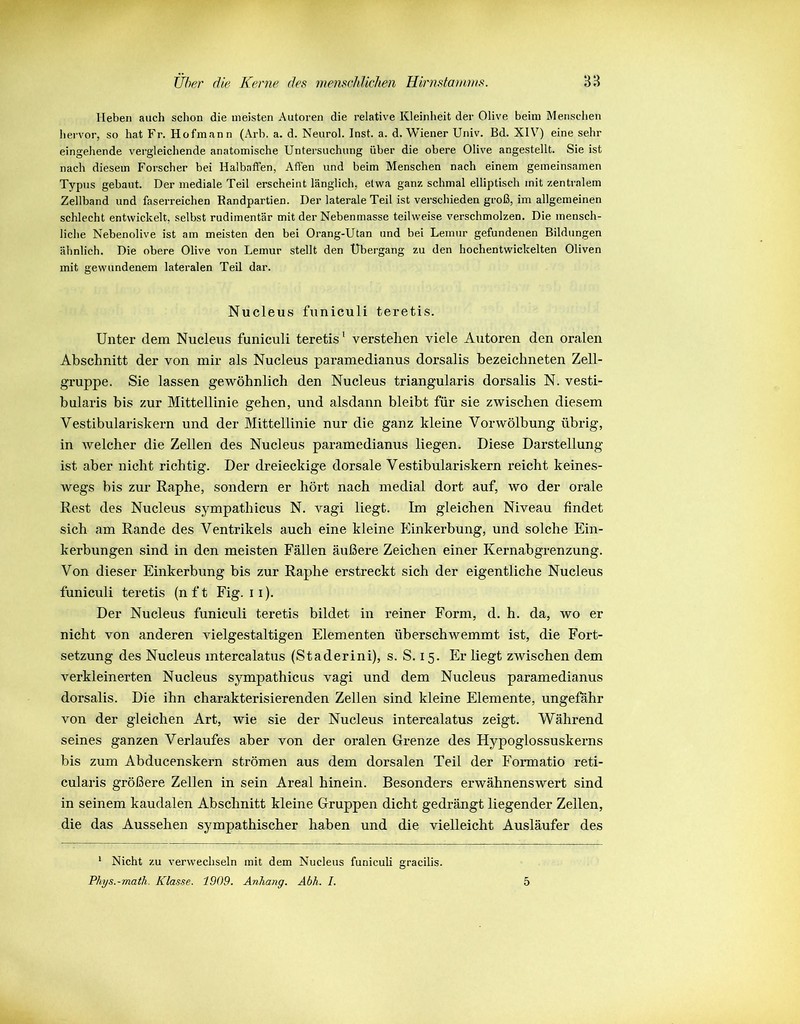 Heben auch schon die meisten Autoren die relative Kleinheit der Olive beim Menschen hervor, so hat Fr. Hofmann (Arb. a. d. Neurol. Inst. a. d. Wiener Univ. Bd. XIV7) eine sehr eingehende vergleichende anatomische Untersuchung über die obere Olive angestellt. Sie ist nach diesem Forscher bei Halbaffen, Affen und beim Menschen nach einem gemeinsamen Typus gebaut. Der mediale Teil erscheint länglich, etwa ganz schmal elliptisch mit zentralem Zellband und faserreichen Randpartien. Der laterale Teil ist verschieden groß, im allgemeinen schlecht entwickelt, selbst rudimentär mit der Nebenmasse teilweise verschmolzen. Die mensch- liche Nebenolive ist am meisten den bei Orang-Utan und bei Lemur gefundenen Bildungen ähnlich. Die obere Olive von Lemur stellt den Übergang zu den hochentwickelten Oliven mit gewundenem lateralen Teil dar. Nucleus funiculi teretis. Unter dem Nucleus funiculi teretis1 verstehen viele Autoren den oralen Abschnitt der von mir als Nucleus paramedianus dorsalis bezeichneten Zell- gruppe. Sie lassen gewöhnlich den Nucleus triangularis dorsalis N. vesti- bularis bis zur Mittellinie gehen, und alsdann bleibt für sie zwischen diesem Vestibulariskern und der Mittellinie nur die ganz hleine Vor Wölbung übrig, in welcher die Zellen des Nucleus paramedianus liegen. Diese Darstellung ist aber nicht richtig. Der dreieckige dorsale Vestibularislcern reicht keines- wegs bis zur Raphe, sondern er hört nach medial dort auf, wo der orale Rest des Nucleus sympathicus N. vagi liegt. Im gleichen Niveau findet sich am Rande des Ventrikels auch eine kleine Einkerbung, und solche Ein- kerbungen sind in den meisten Fällen äußere Zeichen einer Kernabgrenzung. Von dieser Einkerbung bis zur Raphe erstreckt sich der eigentliche Nucleus funiculi teretis (n f t Fig. 11). Der Nucleus funiculi teretis bildet in reiner Form, d. h. da, wo er nicht von anderen vielgestaltigen Elementen überschwemmt ist, die Fort- setzung des Nucleus mtercalatus (Staderini), s. S. 15. Er liegt zwischen dem verkleinerten Nucleus sympathicus vagi und dem Nucleus paramedianus dorsalis. Die ihn charakterisierenden Zellen sind Weine Elemente, ungefähr von der gleichen Art, wie sie der Nucleus intercalatus zeigt. Während seines ganzen Verlaufes aber von der oralen Grenze des Hypoglossuskerns bis zum Abducenskern strömen aus dem dorsalen Teil der Formatio reti- cularis größere Zellen in sein Areal hinein. Besonders erwähnenswert sind in seinem kaudalen Abschnitt kleine Gruppen dicht gedrängt liegender Zellen, die das Aussehen sympathischer haben und die vielleicht Ausläufer des 1 Nicht zu verwechseln mit dem Nucleus funiculi gracilis. Phys.-math. Klasse. 1909. Anhang. Abh. I. 5