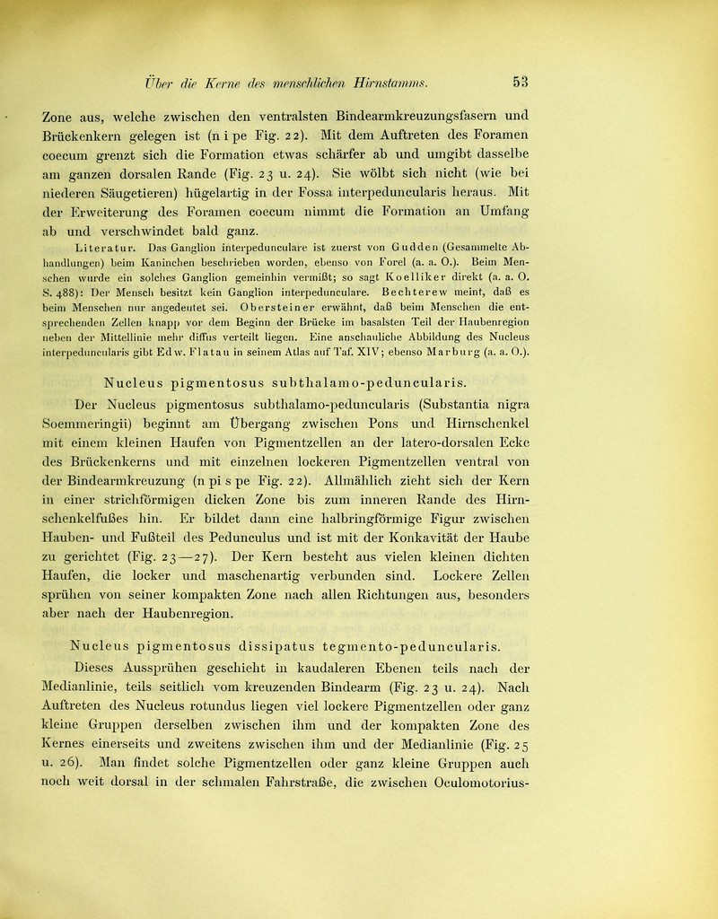 Zone aus, welche zwischen den ventralsten Bindearmkreuzungsfasern und Brückenkern gelegen ist (n i pe Fig. 22). Mit dem Auftreten des Foramen coecum grenzt sich die Formation etwas schärfer ab und umgibt dasselbe am ganzen dorsalen Rande (Fig. 23 u. 24). Sie wölbt sich nicht (wie bei niederen Säugetieren) hügelartig in der Fossa interpeduncularis heraus. Mit der Erweiterung des Foramen coecum nimmt die Formation an Umfang ab und verschwindet bald ganz. Literatur. Das Ganglion interpedunculare ist zuerst von Gudden (Gesammelte Ab- handlungen) beim Kaninchen beschrieben worden, ebenso von Forel (a. a. O.). Beim Men- schen wurde ein solches Ganglion gemeinhin vermißt; so sagt Koellilcer direkt (a. a. 0. S. 488): Der Mensch besitzt kein Ganglion interpedunculare. Bechterew meint, daß es beim Menschen nur angedeutet sei. Ob erst ein er erwähnt, daß beim Menschen die ent- sprechenden Zellen knapp vor dem Beginn der Brücke im basalsten Teil der Haubenregion neben der Mittellinie mehr diffus verteilt liegen. Eine anschauliche Abbildung des Nucleus interpeduncularis gibt Edw. Fl atau in seinem Atlas auf Taf. XIV; ebenso Marburg (a. a. 0.). Nucleus pigmentosus subthalamo-peduncularis. Der Nucleus pigmentosus subthalamo-peduncularis (Substantia nigra Soemmeringii) beginnt am Übergang zwischen Pons und Hirnschenkel mit einem kleinen Haufen von Pigmentzellen an der latero-dorsalen Ecke des Brückenkerns und mit einzelnen lockeren Pigmentzellen ventral von der Bindearmkreuzung (npispe Fig. 22). Allmählich zieht sich der Kern in einer strichförmigen dicken Zone bis zum inneren Rande des Hirn- schenkelfußes hin. Er bildet dann eine halbringförmige Figur zwischen Hauben- und Fußteil des Pedunculus und ist mit der Konkavität der Haube zu gerichtet (Fig. 23—27). Der Kern besteht aus vielen kleinen dichten Haufen, die locker und maschenartig verbunden sind. Lockere Zellen sprühen von seiner kompakten Zone nach allen Richtungen aus, besonders aber nach der Haubenregion. Nucleus pigmentosus dissipatus tegmento-peduncularis. Dieses Aussprühen geschieht in kaudaleren Ebenen teils nach der Medianlinie, teils seitlich vom kreuzenden Bindearm (Fig. 23 u. 24). Nach Auftreten des Nucleus rotundus liegen viel lockere Pigmentzellen oder ganz kleine Gruppen derselben zwischen ihm und der kompakten Zone des Kernes einerseits und zweitens zwischen ihm und der Medianlinie (Fig. 25 u. 26). Man findet solche Pigmentzellen oder ganz kleine Gruppen auch noch weit dorsal in der schmalen Fahrstraße, die zwischen Oculomotorius-